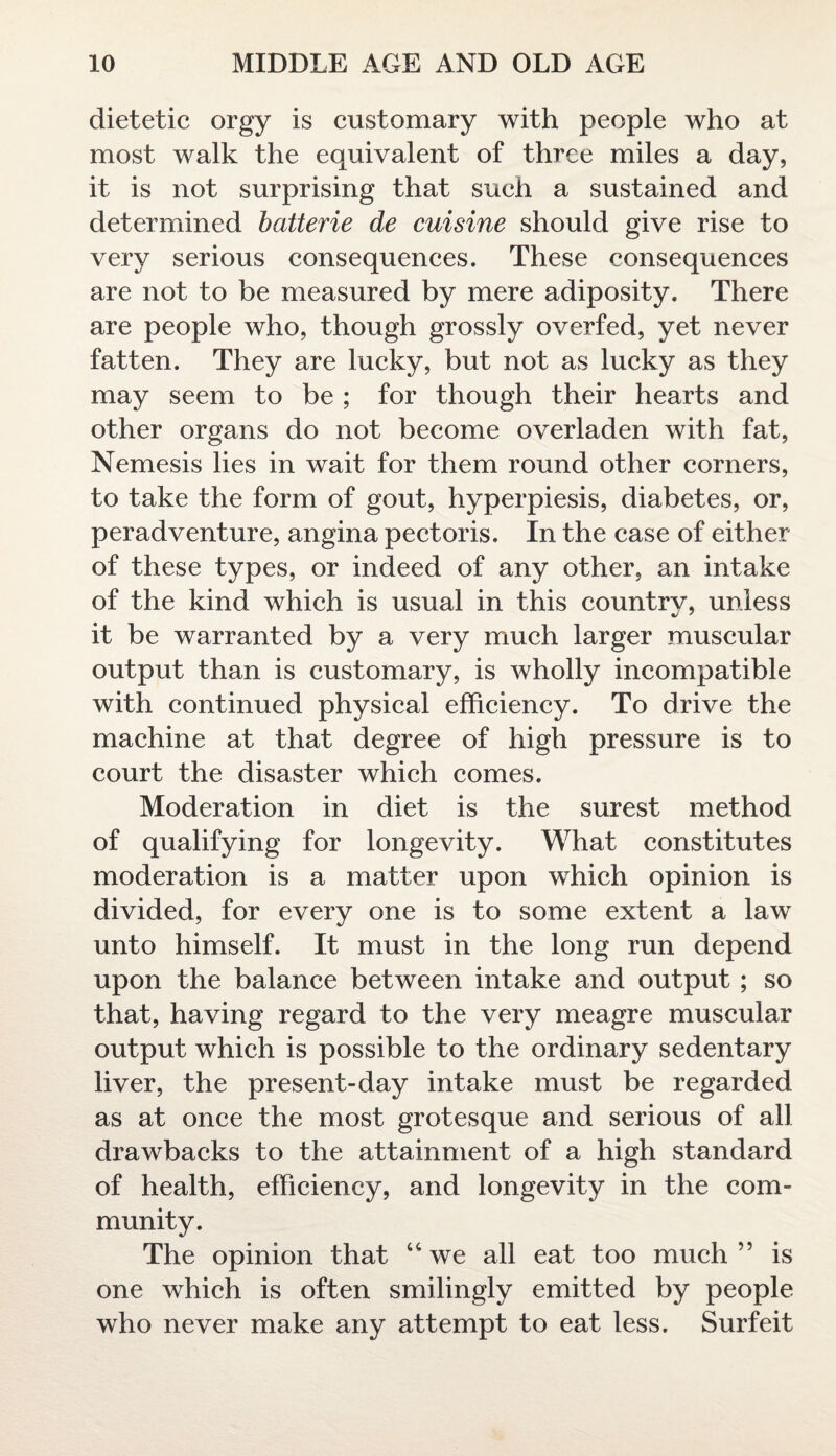 dietetic orgy is customary with people who at most walk the equivalent of three miles a day, it is not surprising that such a sustained and determined batterie de cuisine should give rise to very serious consequences. These consequences are not to be measured by mere adiposity. There are people who, though grossly overfed, yet never fatten. They are lucky, but not as lucky as they may seem to be ; for though their hearts and other organs do not become overladen with fat, Nemesis lies in wait for them round other corners, to take the form of gout, hyperpiesis, diabetes, or, peradventure, angina pectoris. In the case of either of these types, or indeed of any other, an intake of the kind which is usual in this countrv, unless it be warranted by a very much larger muscular output than is customary, is wholly incompatible with continued physical efficiency. To drive the machine at that degree of high pressure is to court the disaster which comes. Moderation in diet is the surest method of qualifying for longevity. What constitutes moderation is a matter upon which opinion is divided, for every one is to some extent a law unto himself. It must in the long run depend upon the balance between intake and output ; so that, having regard to the very meagre muscular output which is possible to the ordinary sedentary liver, the present-day intake must be regarded as at once the most grotesque and serious of all drawbacks to the attainment of a high standard of health, efficiency, and longevity in the com¬ munity. The opinion that uwe all eat too much” is one which is often smilingly emitted by people who never make any attempt to eat less. Surfeit