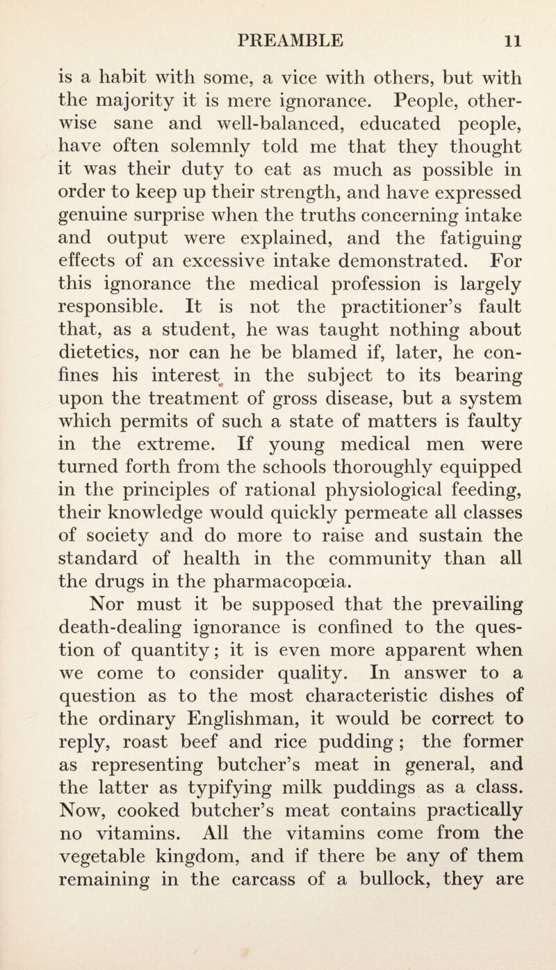 is a habit with some, a vice with others, but with the majority it is mere ignorance. People, other¬ wise sane and well-balanced, educated people, have often solemnly told me that they thought it was their duty to eat as much as possible in order to keep up their strength, and have expressed genuine surprise when the truths concerning intake and output were explained, and the fatiguing effects of an excessive intake demonstrated. For this ignorance the medical profession is largely responsible. It is not the practitioner’s fault that, as a student, he was taught nothing about dietetics, nor can he be blamed if, later, he con¬ fines his interest in the subject to its bearing upon the treatment of gross disease, but a system which permits of such a state of matters is faulty in the extreme. If young medical men were turned forth from the schools thoroughly equipped in the principles of rational physiological feeding, their knowledge would quickly permeate all classes of society and do more to raise and sustain the standard of health in the community than all the drugs in the pharmacopoeia. Nor must it be supposed that the prevailing death-dealing ignorance is confined to the ques¬ tion of quantity; it is even more apparent when we come to consider quality. In answer to a question as to the most characteristic dishes of the ordinary Englishman, it would be correct to reply, roast beef and rice pudding; the former as representing butcher’s meat in general, and the latter as typifying milk puddings as a class. Now, cooked butcher’s meat contains practically no vitamins. All the vitamins come from the vegetable kingdom, and if there be any of them remaining in the carcass of a bullock, they are