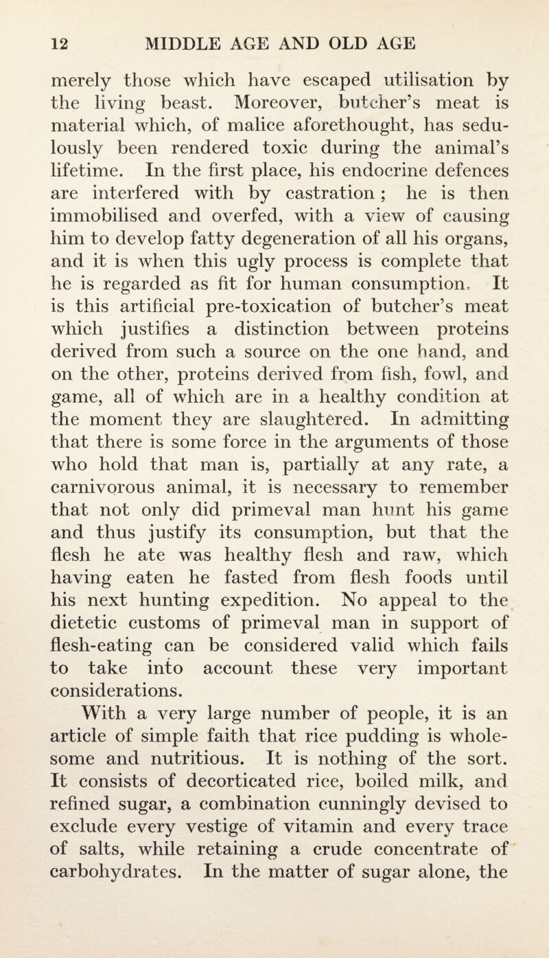 merely those which have escaped utilisation by the living beast. Moreover, butcher’s meat is material which, of malice aforethought, has sedu¬ lously been rendered toxic during the animal’s lifetime. In the first place, his endocrine defences are interfered with by castration; he is then immobilised and overfed, with a view of causing him to develop fatty degeneration of all his organs, and it is when this ugly process is complete that he is regarded as fit for human consumption. It is this artificial pre-toxication of butcher’s meat which justifies a distinction between proteins derived from such a source on the one hand, and on the other, proteins derived from fish, fowl, and game, all of which are in a healthy condition at the moment they are slaughtered. In admitting that there is some force in the arguments of those who hold that man is, partially at any rate, a carnivorous animal, it is necessary to remember that not only did primeval man hunt his game and thus justify its consumption, but that the flesh he ate was healthy flesh and raw, which having eaten he fasted from flesh foods until his next hunting expedition. No appeal to the dietetic customs of primeval man in support of flesh-eating can be considered valid which fails to take into account these very important considerations. With a very large number of people, it is an article of simple faith that rice pudding is whole¬ some and nutritious. It is nothing of the sort. It consists of decorticated rice, boiled milk, and refined sugar, a combination cunningly devised to exclude every vestige of vitamin and every trace of salts, while retaining a crude concentrate of carbohydrates. In the matter of sugar alone, the