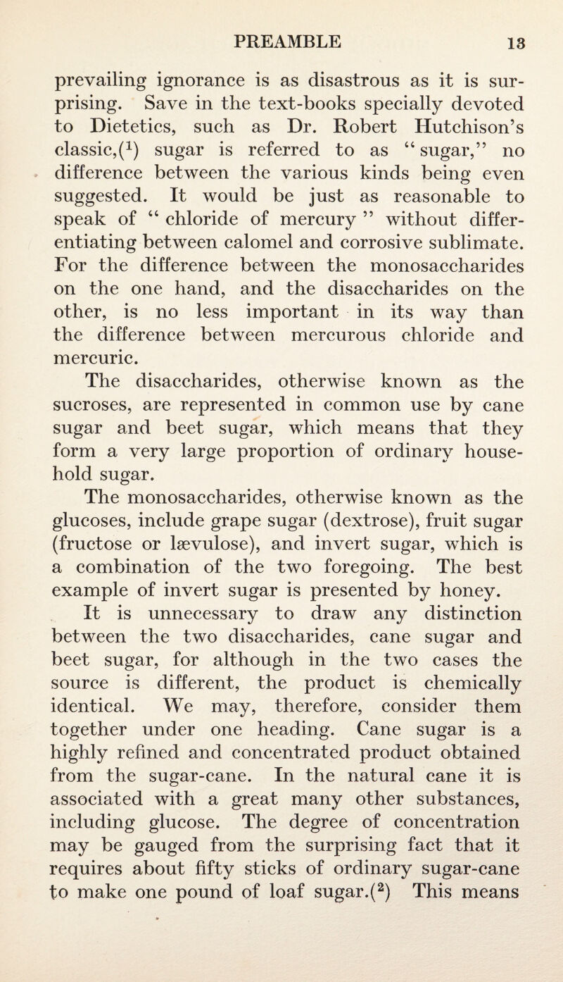 prevailing ignorance is as disastrous as it is sur¬ prising. Save in the text-books specially devoted to Dietetics, such as Dr. Robert Hutchison’s classic^1) sugar is referred to as 44 sugar,” no difference between the various kinds being even suggested. It would be just as reasonable to speak of 44 chloride of mercury ” without differ¬ entiating between calomel and corrosive sublimate. For the difference between the monosaccharides on the one hand, and the disaccharides on the other, is no less important in its way than the difference between mercurous chloride and mercuric. The disaccharides, otherwise known as the sucroses, are represented in common use by cane sugar and beet sugar, which means that they form a very large proportion of ordinary house¬ hold sugar. The monosaccharides, otherwise known as the glucoses, include grape sugar (dextrose), fruit sugar (fructose or Isevulose), and invert sugar, which is a combination of the two foregoing. The best example of invert sugar is presented by honey. It is unnecessary to draw any distinction between the two disaccharides, cane sugar and beet sugar, for although in the two cases the source is different, the product is chemically identical. We may, therefore, consider them together under one heading. Cane sugar is a highly refined and concentrated product obtained from the sugar-cane. In the natural cane it is associated with a great many other substances, including glucose. The degree of concentration may be gauged from the surprising fact that it requires about fifty sticks of ordinary sugar-cane to make one pound of loaf sugar.(2) This means