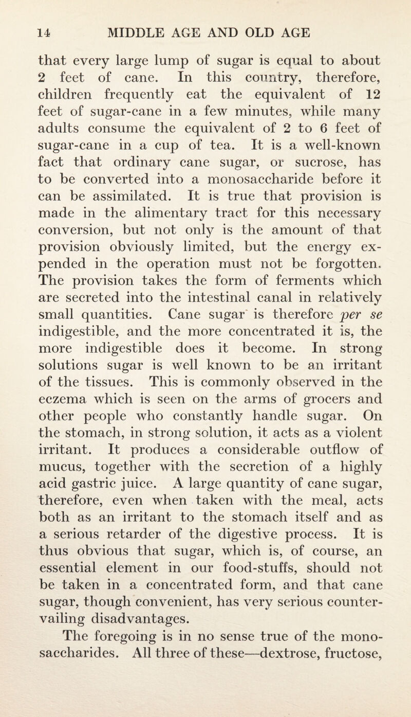 that every large lump of sugar is equal to about 2 feet of cane. In this country, therefore, children frequently eat the equivalent of 12 feet of sugar-cane in a few minutes, while many adults consume the equivalent of 2 to 6 feet of sugar-cane in a cup of tea. It is a well-known fact that ordinary cane sugar, or sucrose, has to be converted into a monosaccharide before it can be assimilated. It is true that provision is made in the alimentary tract for this necessary conversion, but not only is the amount of that provision obviously limited, but the energy ex¬ pended in the operation must not be forgotten. The provision takes the form of ferments which are secreted into the intestinal canal in relatively small quantities. Cane sugar is therefore per se indigestible, and the more concentrated it is, the more indigestible does it become. In strong solutions sugar is well known to be an irritant of the tissues. This is commonly observed in the eczema which is seen on the arms of grocers and other people who constantly handle sugar. On the stomach, in strong solution, it acts as a violent irritant. It produces a considerable outflow of mucus, together with the secretion of a highly acid gastric juice. A large quantity of cane sugar, therefore, even when taken with the meal, acts both as an irritant to the stomach itself and as a serious retarder of the digestive process. It is thus obvious that sugar, which is, of course, an essential element in our food-stuffs, should not be taken in a concentrated form, and that cane sugar, though convenient, has very serious counter¬ vailing disadvantages. The foregoing is in no sense true of the mono¬ saccharides. All three of these—dextrose, fructose,