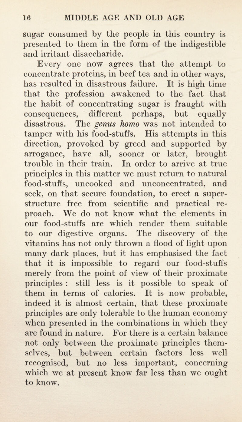 sugar consumed by the people in this country is presented to them in the form of the indigestible and irritant disaccharide. Every one now agrees that the attempt to concentrate proteins, in beef tea and in other ways, has resulted in disastrous failure. It is high time that the profession awakened to the fact that the habit of concentrating sugar is fraught with consequences, different perhaps, but equally disastrous. The genus homo was not intended to tamper with his food-stuffs. His attempts in this direction, provoked by greed and supported by arrogance, have all, sooner or later, brought trouble in their train. In order to arrive at true principles in this matter we must return to natural food-stuffs, uncooked and unconcentrated, and seek, on that secure foundation, to erect a super¬ structure free from scientific and practical re¬ proach. We do not know what the elements in our food-stuffs are which render them suitable to our digestive organs. The discovery of the vitamins has not only thrown a flood of light upon many dark places, but it has emphasised the fact that it is impossible to regard our food-stuffs merely from the point of view of their proximate principles : still less is it possible to speak of them in terms of calories. It is now probable, indeed it is almost certain, that these proximate principles are only tolerable to the human economy when presented in the combinations in which they are found in nature. For there is a certain balance not only between the proximate principles them¬ selves, but between certain factors less well recognised, but no less important, concerning which we at present know far less than we ought to know.