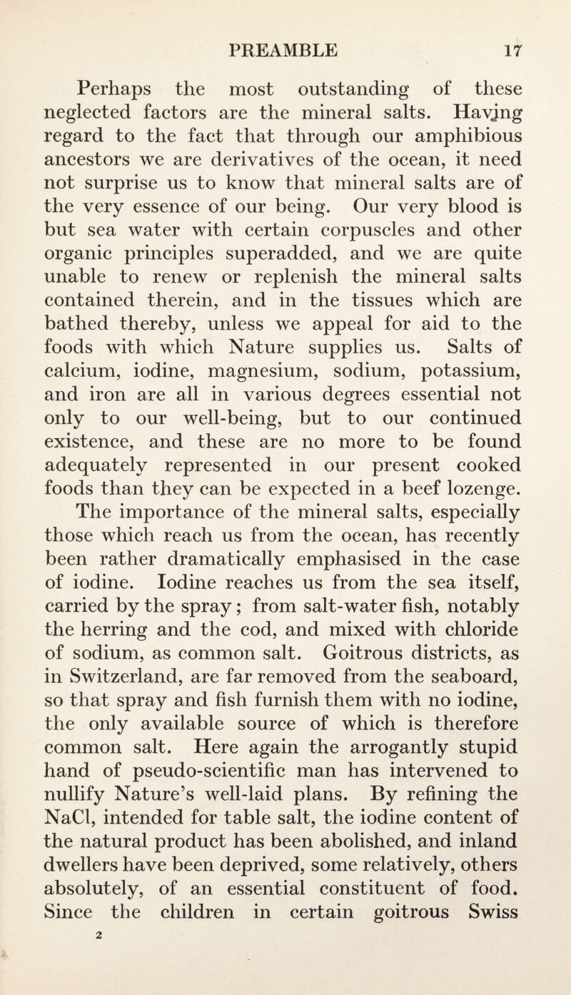 Perhaps the most outstanding of these neglected factors are the mineral salts. Havjng regard to the fact that through our amphibious ancestors we are derivatives of the ocean, it need not surprise us to know that mineral salts are of the very essence of our being. Our very blood is but sea water with certain corpuscles and other organic principles superadded, and we are quite unable to renew or replenish the mineral salts contained therein, and in the tissues which are bathed thereby, unless we appeal for aid to the foods with which Nature supplies us. Salts of calcium, iodine, magnesium, sodium, potassium, and iron are all in various degrees essential not only to our well-being, but to our continued existence, and these are no more to be found adequately represented in our present cooked foods than they can be expected in a beef lozenge. The importance of the mineral salts, especially those which reach us from the ocean, has recently been rather dramatically emphasised in the case of iodine. Iodine reaches us from the sea itself, carried by the spray; from salt-water fish, notably the herring and the cod, and mixed with chloride of sodium, as common salt. Goitrous districts, as in Switzerland, are far removed from the seaboard, so that spray and fish furnish them with no iodine, the only available source of which is therefore common salt. Here again the arrogantly stupid hand of pseudo-scientific man has intervened to nullify Nature’s well-laid plans. By refining the NaCl, intended for table salt, the iodine content of the natural product has been abolished, and inland dwellers have been deprived, some relatively, others absolutely, of an essential constituent of food. Since the children in certain goitrous Swiss