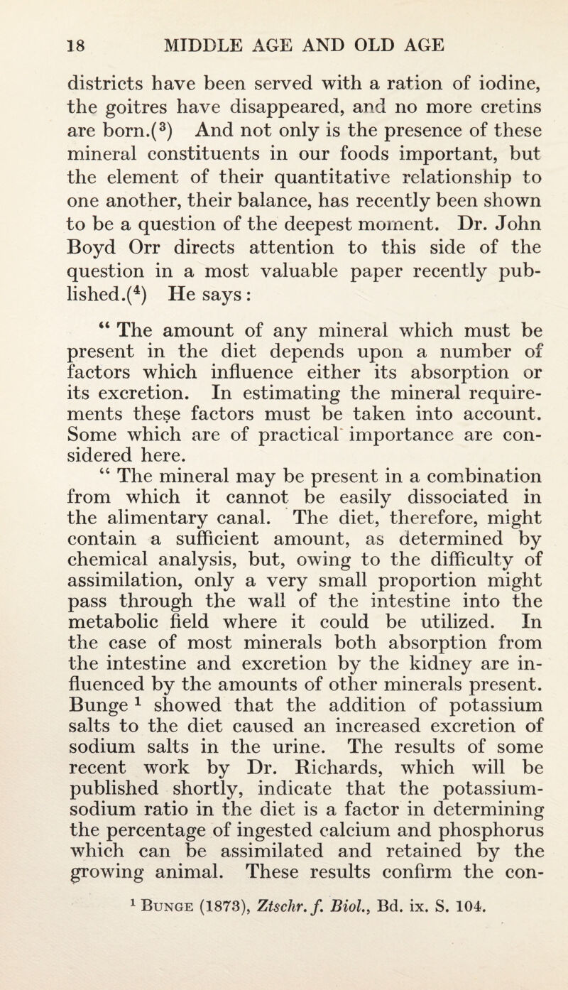 districts have been served with a ration of iodine, the goitres have disappeared, and no more cretins are born.(3) And not only is the presence of these mineral constituents in our foods important, but the element of their quantitative relationship to one another, their balance, has recently been shown to be a question of the deepest moment. Dr. John Boyd Orr directs attention to this side of the question in a most valuable paper recently pub¬ lished^4) He says: “ The amount of any mineral which must be present in the diet depends upon a number of factors which influence either its absorption or its excretion. In estimating the mineral require¬ ments these factors must be taken into account. Some which are of practical importance are con¬ sidered here. “ The mineral may be present in a combination from which it cannot be easily dissociated in the alimentary canal. The diet, therefore, might contain a sufficient amount, as determined by chemical analysis, but, owing to the difficulty of assimilation, only a very small proportion might pass through the wall of the intestine into the metabolic field where it could be utilized. In the case of most minerals both absorption from the intestine and excretion by the kidney are in¬ fluenced by the amounts of other minerals present. Bunge 1 showed that the addition of potassium salts to the diet caused an increased excretion of sodium salts in the urine. The results of some recent work by Dr. Richards, which will be published shortly, indicate that the potassium- sodium ratio in the diet is a factor in determining the percentage of ingested calcium and phosphorus which can be assimilated and retained by the growing animal. These results confirm the con- 1 Bunge (1873), Ztschr.f. Biol., Bd. ix. S. 104.