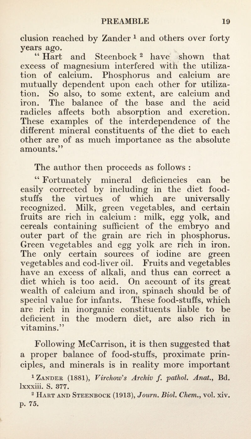 elusion reached by Zander 1 and others over forty years ago. “ Hart and Steenbock2 have shown that excess of magnesium interfered with the utiliza¬ tion of calcium. Phosphorus and calcium are mutually dependent upon each other for utiliza¬ tion. So also, to some extent, are calcium and iron. The balance of the base and the acid radicles affects both absorption and excretion. These examples of the interdependence of the different mineral constituents of the diet to each other are of as much importance as the absolute amounts.” The author then proceeds as follows : “ Fortunately mineral deficiencies can be easily corrected by including in the diet food¬ stuffs the virtues of which are universally recognized. Milk, green vegetables, and certain fruits are rich in calcium : milk, egg yolk, and cereals containing sufficient of the embryo and outer part of the grain are rich in phosphorus. Green vegetables and egg yolk are rich in iron. The only certain sources of iodine are green vegetables and cod-liver oil. Fruits and vegetables have an excess of alkali, and thus can correct a diet which is too acid. On account of its great wealth of calcium and iron, spinach should be of special value for infants. These food-stuffs, which are rich in inorganic constituents liable to be deficient in the modern diet, are also rich in vitamins.” Following McCarrison, it is then suggested that a proper balance of food-stuffs, proximate prin¬ ciples, and minerals is in reality more important 1 Zander (1881), Virchow's Archiv /. pathol. Anat.f Bd. lxxxiii. S. 377. 2 Hart and Steenbock (1913), Journ. Biol. Chem., vol. xiv. p. 75.