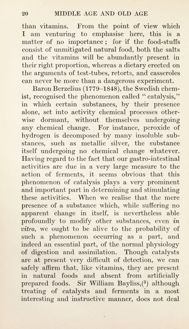 than vitamins. From the point of view which I am venturing to emphasise here, this is a matter of no importance ; for if the food-stuffs consist of unmitigated natural food, both the salts and the vitamins will be abundantly present in their right proportion, whereas a dietary erected on the arguments of test-tubes, retorts, and casseroles can never be more than a dangerous experiment. Baron Berzelius (1779-1848), the Swedish chem¬ ist, recognised the phenomenon called “ catalysis,” in which certain substances, by their presence alone, set into activity chemical processes other¬ wise dormant, without themselves undergoing any chemical change. For instance, peroxide of hydrogen is decomposed by many insoluble sub¬ stances, such as metallic silver, the substance itself undergoing no chemical change whatever. Having regard to the fact that our gastro-intestinal activities are due in a very large measure to the action of ferments, it seems obvious that this phenomenon of catalysis plays a very prominent and important part in determining and stimulating these activities. When we realise that the mere presence of a substance which, while suffering no apparent change in itself, is nevertheless able profoundly to modify other substances, even in vitro, we ought to be alive to the probability of such a phenomenon occurring as a part, and indeed an essential part, of the normal physiology of digestion and assimilation. Though catalysts are at present very difficult of detection, we can safely affirm that, like vitamins, they are present in natural foods and absent from artificially prepared foods. Sir William Bayliss,(5) although treating of catalysts and ferments in a most interesting and instructive manner, does not deal