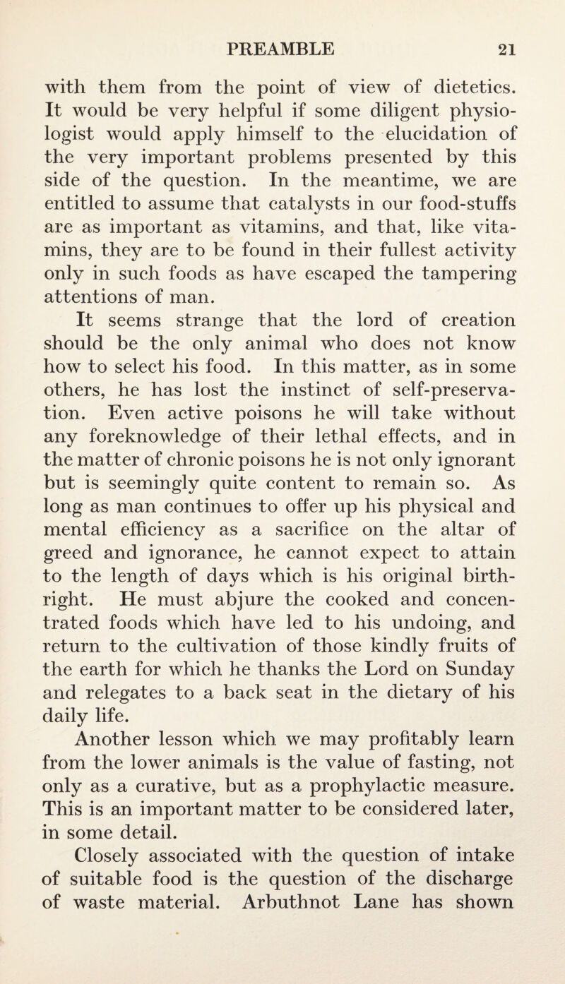 with them from the point of view of dietetics. It would be very helpful if some diligent physio¬ logist w'ould apply himself to the elucidation of the very important problems presented by this side of the question. In the meantime, we are entitled to assume that catalysts in our food-stuffs are as important as vitamins, and that, like vita¬ mins, they are to be found in their fullest activity only in such foods as have escaped the tampering attentions of man. It seems strange that the lord of creation should be the only animal who does not know how to select his food. In this matter, as in some others, he has lost the instinct of self-preserva¬ tion. Even active poisons he will take without any foreknowledge of their lethal effects, and in the matter of chronic poisons he is not only ignorant but is seemingly quite content to remain so. As long as man continues to offer up his physical and mental efhciencv as a sacrifice on the altar of greed and ignorance, he cannot expect to attain to the length of days which is his original birth¬ right. He must abjure the cooked and concen¬ trated foods which have led to his undoing, and return to the cultivation of those kindlv fruits of •/ the earth for which he thanks the Lord on Sunday and relegates to a back seat in the dietary of his daily life. Another lesson which we may profitably learn from the lower animals is the value of fasting, not only as a curative, but as a prophylactic measure. This is an important matter to be considered later, in some detail. Closely associated with the question of intake of suitable food is the question of the discharge of waste material. Arbuthnot Lane has shown