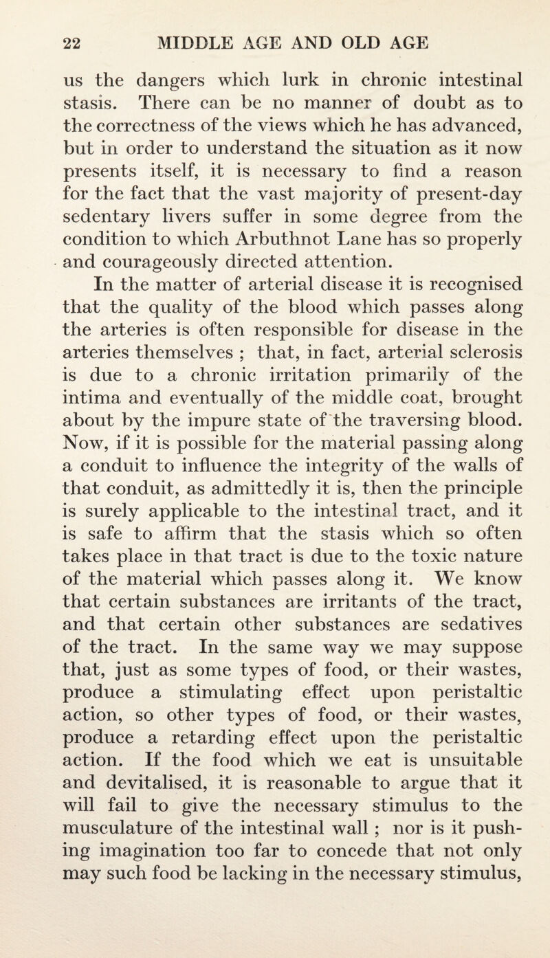 us the dangers which lurk in chronic intestinal stasis. There can be no manner of doubt as to the correctness of the views which he has advanced, but in order to understand the situation as it now presents itself, it is necessary to find a reason for the fact that the vast majority of present-day sedentary livers suffer in some degree from the condition to which Arbuthnot Lane has so properly and courageously directed attention. In the matter of arterial disease it is recognised that the quality of the blood which passes along the arteries is often responsible for disease in the arteries themselves ; that, in fact, arterial sclerosis is due to a chronic irritation primarily of the intima and eventually of the middle coat, brought about by the impure state of the traversing blood. Now, if it is possible for the material passing along a conduit to influence the integrity of the walls of that conduit, as admittedly it is, then the principle is surely applicable to the intestinal tract, and it is safe to affirm that the stasis which so often takes place in that tract is due to the toxic nature of the material which passes along it. We know that certain substances are irritants of the tract, and that certain other substances are sedatives of the tract. In the same way we may suppose that, just as some types of food, or their wastes, produce a stimulating effect upon peristaltic action, so other types of food, or their wastes, produce a retarding effect upon the peristaltic action. If the food which we eat is unsuitable and devitalised, it is reasonable to argue that it will fail to give the necessary stimulus to the musculature of the intestinal wall ; nor is it push¬ ing imagination too far to concede that not only may such food be lacking in the necessary stimulus,