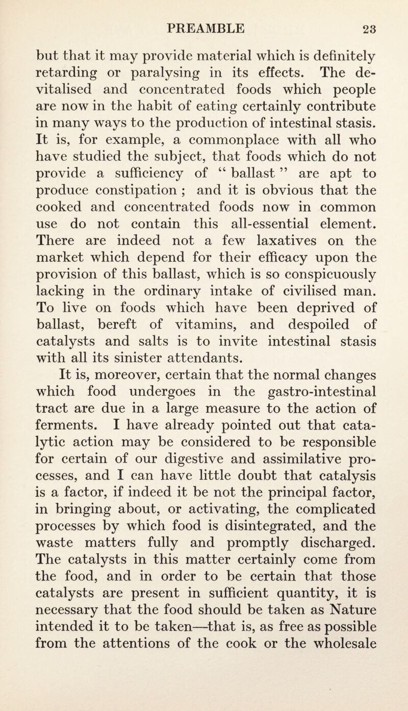 but that it may provide material which is definitely retarding or paralysing in its effects. The de¬ vitalised and concentrated foods which people are now in the habit of eating certainly contribute in many ways to the production of intestinal stasis. It is, for example, a commonplace with all who have studied the subject, that foods which do not provide a sufficiency of “ ballast ” are apt to produce constipation ; and it is obvious that the cooked and concentrated foods now in common use do not contain this all-essential element. There are indeed not a few laxatives on the market which depend for their efficacy upon the provision of this ballast, which is so conspicuously lacking in the ordinary intake of civilised man. To live on foods which have been deprived of ballast, bereft of vitamins, and despoiled of catalysts and salts is to invite intestinal stasis with all its sinister attendants. It is, moreover, certain that the normal changes which food undergoes in the gastro-intestinal tract are due in a large measure to the action of ferments. I have already pointed out that cata¬ lytic action may be considered to be responsible for certain of our digestive and assimilative pro¬ cesses, and I can have little doubt that catalysis is a factor, if indeed it be not the principal factor, in bringing about, or activating, the complicated processes by which food is disintegrated, and the waste matters fully and promptly discharged. The catalysts in this matter certainly come from the food, and in order to be certain that those catalysts are present in sufficient quantity, it is necessary that the food should be taken as Nature intended it to be taken—that is, as free as possible from the attentions of the cook or the wholesale