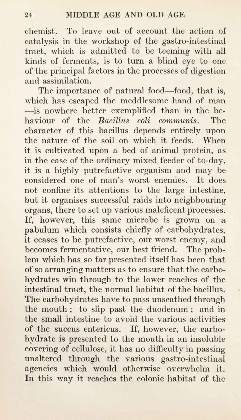 chemist. To leave out of account the action of catalysis in the workshop of the gastro-intestinal tract, which is admitted to be teeming with ail kinds of ferments, is to turn a blind eye to one of the principal factors in the processes of digestion and assimilation. The importance of natural food—food, that is, which has escaped the meddlesome hand of man —is nowhere better exemplified than in the be¬ haviour of the Bacillus coli communis. The character of this bacillus depends entirely upon the nature of the soil on which it feeds. When it is cultivated upon a bed of animal protein, as in the case of the ordinary mixed feeder of to-day, it is a highly putrefactive organism and may be considered one of man’s worst enemies. It does not confine its attentions to the large intestine, but it organises successful raids into neighbouring organs, there to set up various maleficent processes. If, however, this same microbe is grown on a pabulum which consists chiefly of carbohydrates, it ceases to be putrefactive, our worst enemy, and becomes fermentative, our best friend. The prob¬ lem which has so far presented itself has been that of so arranging matters as to ensure that the carbo¬ hydrates win through to the lower reaches of the intestinal tract, the normal habitat of the bacillus. The carbohydrates have to pass unscathed through the mouth ; to slip past the duodenum ; and in the small intestine to avoid the various activities of the succus entericus. If, however, the carbo¬ hydrate is presented to the mouth in an insoluble covering of cellulose, it has no difficulty in passing unaltered through the various gastro-intestinal agencies which would otherwise overwhelm it. In this way it reaches the colonic habitat of the