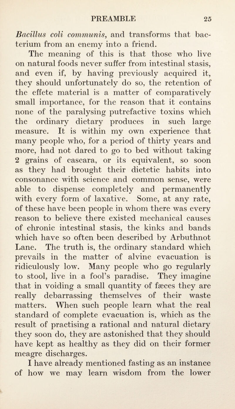 Bacillus coli communis, and transforms that bac¬ terium from an enemy into a friend. The meaning of this is that those who live on natural foods never suffer from intestinal stasis, and even if, by having previously acquired it, they should unfortunately do so, the retention of the effete material is a matter of comparatively small importance, for the reason that it contains none of the paralysing putrefactive toxins which the ordinary dietary produces in such large measure. It is within my own experience that many people who, for a period of thirty years and more, had not dared to go to bed without taking 2 grains of cascara, or its equivalent, so soon as they had brought their dietetic habits into consonance with science and common sense, were able to dispense completely and permanently with every form of laxative. Some, at any rate, of these have been people in whom there was every reason to believe there existed mechanical causes of chronic intestinal stasis, the kinks and bands which have so often been described by Arbuthnot Lane. The truth is, the ordinary standard which prevails in the matter of alvine evacuation is ridiculously low. Many people who go regularly to stool, live in a fool’s paradise. They imagine that in voiding a small quantity of faeces they are really debarrassing themselves of their waste matters. When such people learn what the real standard of complete evacuation is, which as the result of practising a rational and natural dietary they soon do, they are astonished that they should have kept as healthy as they did on their former meagre discharges. I have already mentioned fasting as an instance of how we may learn wisdom from the lower