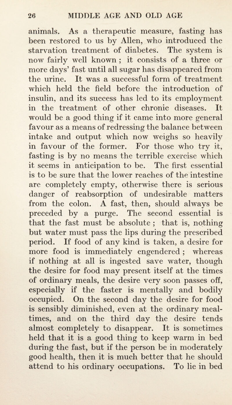 animals. As a therapeutic measure, fasting has been restored to us by Allen, who introduced the starvation treatment of diabetes. The system is now fairly well known ; it consists of a three or more days’ fast until all sugar has disappeared from the urine. It was a successful form of treatment which held the field before the introduction of insulin, and its success has led to its employment in the treatment of other chronic diseases. It would be a good thing if it came into more general favour as a means of redressing the balance between intake and output which now weighs so heavily in favour of the former. For those who try it, fasting is by no means the terrible exercise which it seems in anticipation to be. The first essential is to be sure that the lower reaches of the intestine are completely empty, otherwise there is serious danger of reabsorption of undesirable matters from the colon. A fast, then, should always be preceded by a purge. The second essential is that the fast must be absolute ; that is, nothing but water must pass the lips during the prescribed period. If food of any kind is taken, a desire for more food is immediately engendered ; whereas if nothing at all is ingested save water, though the desire for food may present itself at the times of ordinary meals, the desire very soon passes off, especially if the faster is mentally and bodily occupied. On the second day the desire for food is sensibly diminished, even at the ordinary meal¬ times, and on the third day the desire tends almost completely to disappear. It is sometimes held that it is a good thing to keep warm in bed during the fast, but if the person be in moderately good health, then it is much better that he should attend to his ordinary occupations. To lie in bed