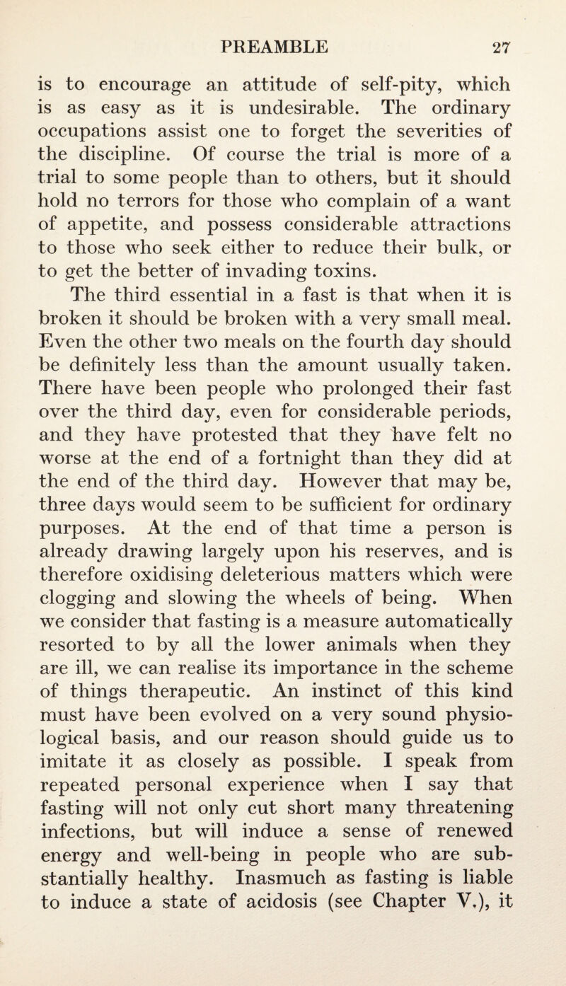 is to encourage an attitude of self-pity, which is as easy as it is undesirable. The ordinary occupations assist one to forget the severities of the discipline. Of course the trial is more of a trial to some people than to others, but it should hold no terrors for those who complain of a want of appetite, and possess considerable attractions to those who seek either to reduce their bulk, or to get the better of invading toxins. The third essential in a fast is that when it is broken it should be broken with a very small meal. Even the other two meals on the fourth day should be definitely less than the amount usually taken. There have been people who prolonged their fast over the third day, even for considerable periods, and they have protested that they have felt no worse at the end of a fortnight than they did at the end of the third day. However that may be, three days would seem to be sufficient for ordinary purposes. At the end of that time a person is already drawing largely upon his reserves, and is therefore oxidising deleterious matters which were clogging and slowing the wheels of being. When we consider that fasting is a measure automatically resorted to by all the lower animals when they are ill, we can realise its importance in the scheme of things therapeutic. An instinct of this kind must have been evolved on a very sound physio¬ logical basis, and our reason should guide us to imitate it as closely as possible. I speak from repeated personal experience when I say that fasting will not only cut short many threatening infections, but will induce a sense of renewed energy and well-being in people who are sub¬ stantially healthy. Inasmuch as fasting is liable to induce a state of acidosis (see Chapter V,), it