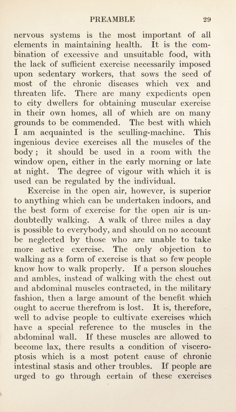 nervous systems is the most important of all elements in maintaining health. It is the com¬ bination of excessive and unsuitable food, with the lack of sufficient exercise necessarily imposed upon sedentary workers, that sows the seed of most of the chronic diseases which vex and threaten life. There are many expedients open to city dwellers for obtaining muscular exercise in their own homes, all of which are on many grounds to be commended. The best with which I am acquainted is the sculling-machine. This ingenious device exercises all the muscles of the body ; it should be used in a room with the window open, either in the early morning or late at night. The degree of vigour with which it is used can be regulated by the individual. Exercise in the open air, however, is superior to anything which can be undertaken indoors, and the best form of exercise for the open air is un¬ doubtedly walking. A walk of three miles a day is possible to everybody, and should on no account be neglected by those who are unable to take more active exercise. The only objection to walking as a form of exercise is that so few people know how to walk properly. If a person slouches and ambles, instead of walking with the chest out and abdominal muscles contracted, in the military fashion, then a large amount of the benefit which ought to accrue therefrom is lost. It is, therefore, well to advise people to cultivate exercises which have a special reference to the muscles in the abdominal wall. If these muscles are allowed to become lax, there results a condition of viscero¬ ptosis which is a most potent cause of chronic intestinal stasis and other troubles. If people are urged to go through certain of these exercises