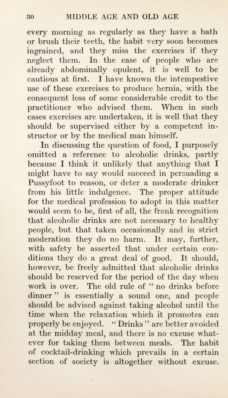 every morning as regularly as they have a bath or brush their teeth, the habit very soon becomes ingrained, and they miss the exercises if they neglect them. In the case of people who are already abdominally opulent, it is well to be cautious at first. I have known the intempestive use of these exercises to produce hernia, with the consequent loss of some considerable credit to the practitioner who advised them. When in such cases exercises are undertaken, it is well that they should be supervised either by a competent in¬ structor or by the medical man himself. In discussing the question of food, I purposely omitted a reference to alcoholic drinks, partly because I think it unlikely that anything that I might have to say would succeed in persuading a Pussyfoot to reason, or deter a moderate drinker from his little indulgence. The proper attitude for the medical profession to adopt in this matter would seem to be, first of all, the frank recognition that alcoholic drinks are not necessary to healthy people, but that taken occasionally and in strict moderation they do no harm. It may, further, with safety be asserted that under certain con¬ ditions they do a great deal of good. It should, however, be freely admitted that alcoholic drinks should be reserved for the period of the day when work is over. The old rule of u no drinks before dinner ” is essentially a sound one, and people should be advised against taking alcohol until the time when the relaxation which it promotes can properly be enjoyed. 44 Drinks ” are better avoided at the midday meal, and there is no excuse what¬ ever for taking them between meals. The habit of cocktail-drinking which prevails in a certain section of society is altogether without excuse.