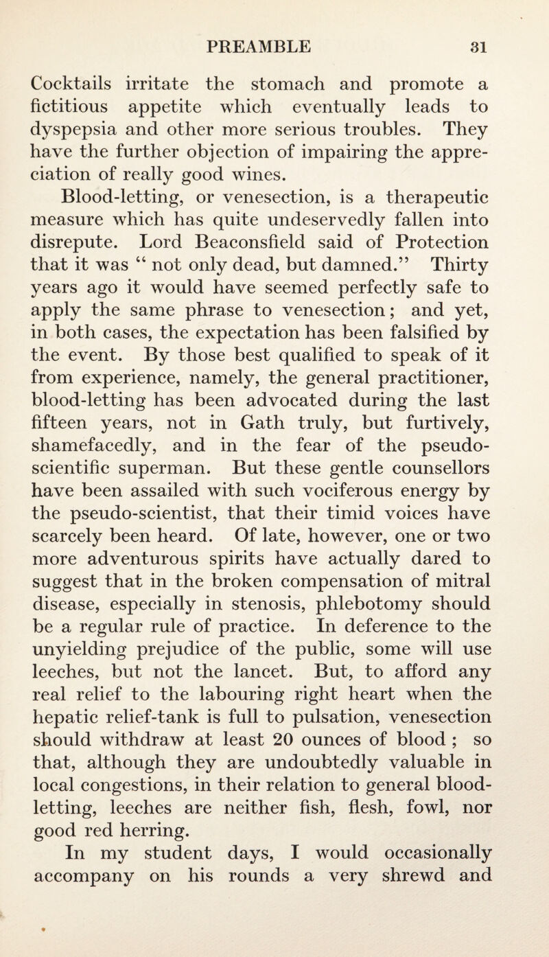 Cocktails irritate the stomach and promote a fictitious appetite which eventually leads to dyspepsia and other more serious troubles. They have the further objection of impairing the appre¬ ciation of really good wines. Blood-letting, or venesection, is a therapeutic measure which has quite undeservedly fallen into disrepute. Lord Beaconsfield said of Protection that it was “ not only dead, but damned.” Thirty years ago it would have seemed perfectly safe to apply the same phrase to venesection; and yet, in both cases, the expectation has been falsified by the event. By those best qualified to speak of it from experience, namely, the general practitioner, blood-letting has been advocated during the last fifteen years, not in Gath truly, but furtively, shamefacedly, and in the fear of the pseudo¬ scientific superman. But these gentle counsellors have been assailed with such vociferous energy by the pseudo-scientist, that their timid voices have scarcely been heard. Of late, however, one or two more adventurous spirits have actually dared to suggest that in the broken compensation of mitral disease, especially in stenosis, phlebotomy should be a regular rule of practice. In deference to the unyielding prejudice of the public, some will use leeches, but not the lancet. But, to afford any real relief to the labouring right heart when the hepatic relief-tank is full to pulsation, venesection should withdraw at least 20 ounces of blood ; so that, although they are undoubtedly valuable in local congestions, in their relation to general blood¬ letting, leeches are neither fish, flesh, fowl, nor good red herring. In my student days, I would occasionally accompany on his rounds a very shrewd and