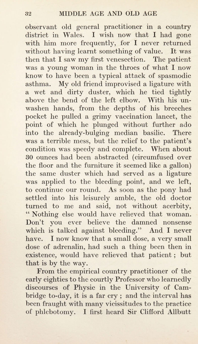 observant old general practitioner in a country district in Wales. I wish now that I had gone with him more frequently, for I never returned without having learnt something of value. It was then that I saw my first venesection. The patient was a young woman in the throes of what I now know to have been a typical attack of spasmodic asthma. My old friend improvised a ligature with a wet and dirty duster, which he tied tightly above the bend of the left elbow. With his un- washen hands, from the depths of his breeches pocket he pulled a grimy vaccination lancet, the point of which he plunged without further ado into the already-bulging median basilic. There was a terrible mess, but the relief to the patient’s condition was speedy and complete. When about 30 ounces had been abstracted (eircumfused over the floor and the furniture it seemed like a gallon) the same duster which had served as a ligature was applied to the bleeding point, and we left, to continue our round. As soon as the pony had settled into his leisurely amble, the old doctor turned to me and said, not without acerbity, “ Nothing else would have relieved that woman. Don’t you ever believe the damned nonsense which is talked against bleeding.” And I never have. I now know that a small dose, a very small dose of adrenalin, had such a thing been then in existence, would have relieved that patient ; but that is by the way. From the empirical country practitioner of the early eighties to the courtly Professor who learnedly discourses of Physic in the University of Cam¬ bridge to-day, it is a far cry ; and the interval has been fraught with many vicissitudes to the practice of phlebotomy. I first heard Sir Clifford Allbutt