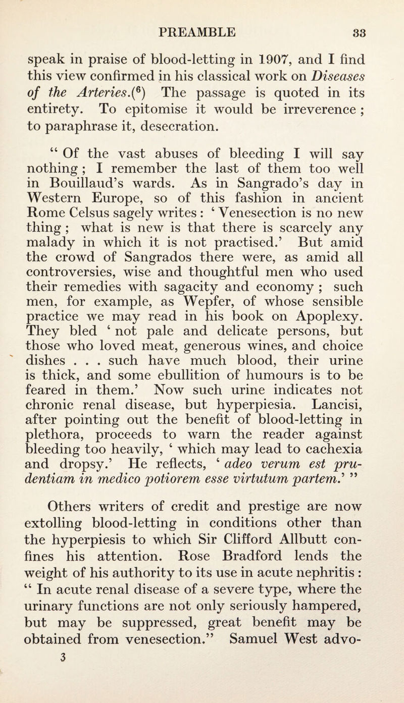 speak in praise of blood-letting in 1907, and I find this view confirmed in his classical work on Diseases of the Arteries.(6) The passage is quoted in its entirety. To epitomise it would be irreverence ; to paraphrase it, desecration. 44 Of the vast abuses of bleeding I will say nothing ; I remember the last of them too well in Bouillaud’s wards. As in Sangrado’s day in Western Europe, so of this fashion in ancient Rome Celsus sagely writes : 4 Venesection is no new thing ; what is new is that there is scarcely any malady in which it is not practised.’ But amid the crowd of Sangrados there were, as amid all controversies, wise and thoughtful men who used their remedies with sagacity and economy ; such men, for example, as Wepfer, of whose sensible practice we may read in his book on Apoplexy. They bled 4 not pale and delicate persons, but those who loved meat, generous wines, and choice dishes . . . such have much blood, their urine is thick, and some ebullition of humours is to be feared in them.’ Now such urine indicates not chronic renal disease, but hyperpiesia. Lancisi, after pointing out the benefit of blood-letting in plethora, proceeds to warn the reader against bleeding too heavily, 4 which may lead to cachexia and dropsy.’ He reflects, 4 adeo verum est pru- dentiam in medico potiorem esse virtutum partem.’ ” Others writers of credit and prestige are now extolling blood-letting in conditions other than the hyperpiesis to which Sir Clifford Allbutt con¬ fines his attention. Rose Bradford lends the weight of his authority to its use in acute nephritis : 44 In acute renal disease of a severe type, where the urinary functions are not only seriously hampered, but may be suppressed, great benefit may be obtained from venesection.” Samuel West advo- 3