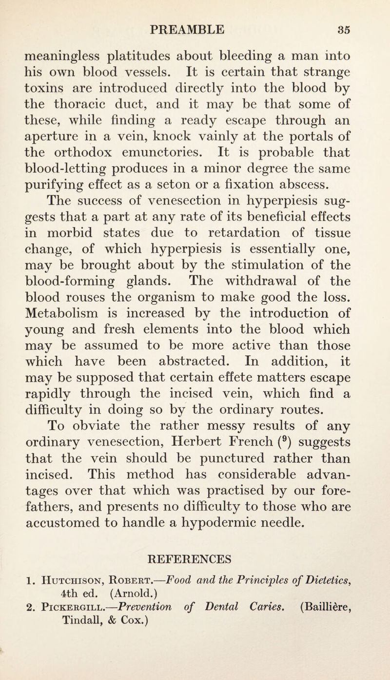 meaningless platitudes about bleeding a man into his own blood vessels. It is certain that strange toxins are introduced directly into the blood by the thoracic duct, and it may be that some of these, while finding a ready escape through an aperture in a vein, knock vainly at the portals of the orthodox emunctories. It is probable that blood-letting produces in a minor degree the same purifying effect as a seton or a fixation abscess. The success of venesection in hyperpiesis sug¬ gests that a part at any rate of its beneficial effects in morbid states due to retardation of tissue change, of which hyperpiesis is essentially one, may be brought about by the stimulation of the blood-forming glands. The withdrawal of the blood rouses the organism to make good the loss. Metabolism is increased by the introduction of young and fresh elements into the blood which may be assumed to be more active than those which have been abstracted. In addition, it may be supposed that certain effete matters escape rapidly through the incised vein, which find a difficulty in doing so by the ordinary routes. To obviate the rather messy results of any ordinary venesection, Herbert French (9) suggests that the vein should be punctured rather than incised. This method has considerable advan¬ tages over that which was practised by our fore¬ fathers, and presents no difficulty to those who are accustomed to handle a hypodermic needle. REFERENCES 1. Hutchison, Robert.—Food and the Principles of Dietetics, 4th ed. (Arnold.) 2. Pickergill.—Prevention of Dental Caries. (Baillidre, Tindall, & Cox.)