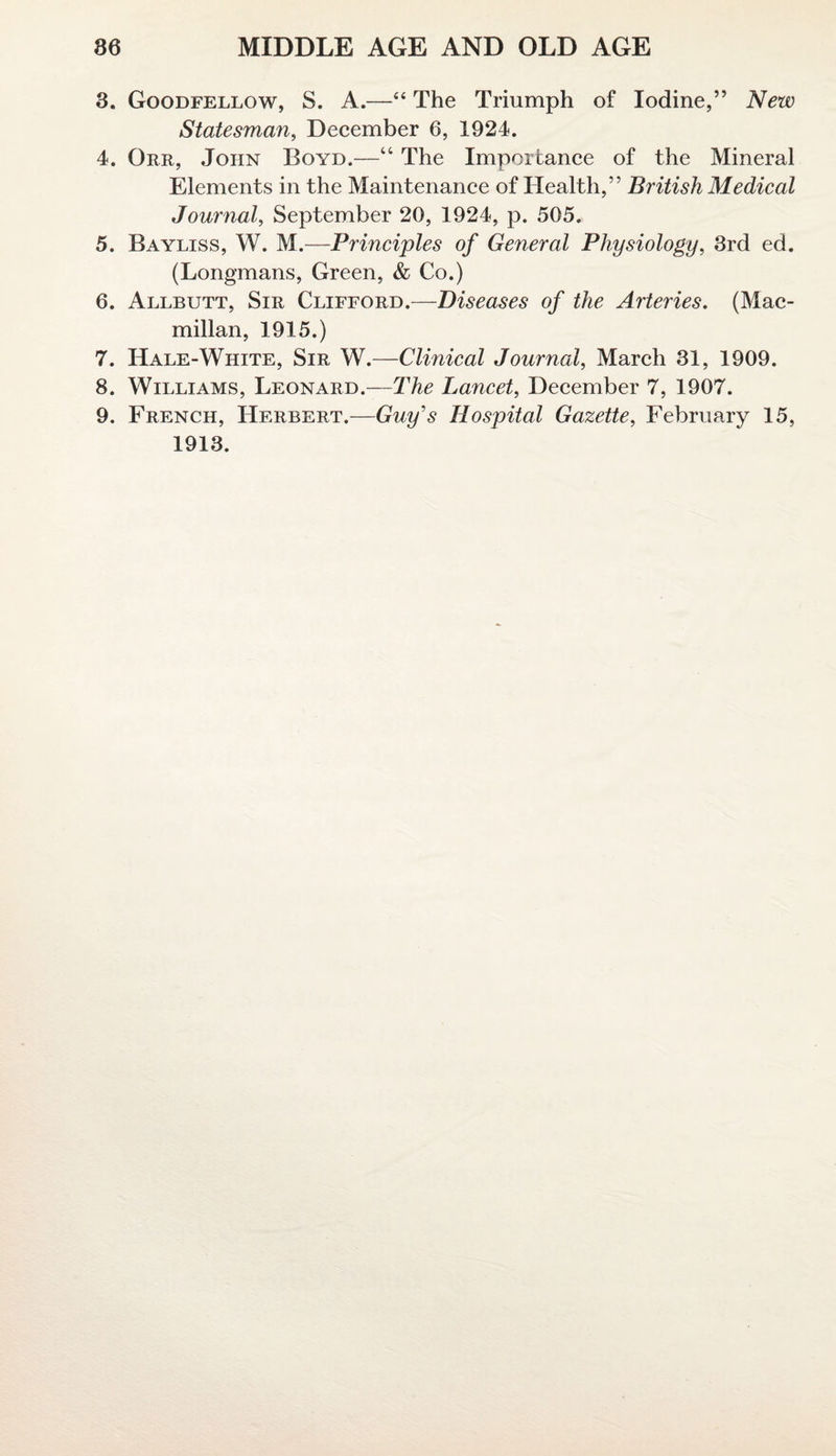 3. Goodfellow, S. A.—“ The Triumph of Iodine,” New Statesman, December 6, 1924. 4. Orr, John Boyd.—“ The Importance of the Mineral Elements in the Maintenance of Health,” British Medical Journal, September 20, 1924, p. 505. 5. Bayliss, W. M.—Principles of General Physiology, 3rd ed. (Longmans, Green, & Co.) 6. Allbutt, Sir Clifford.—Diseases of the Arteries. (Mac¬ millan, 1915.) 7. Hale-White, Sir W.—Clinical Journal, March 31, 1909. 8. Williams, Leonard.—The Lancet, December 7, 1907. 9. French, Herbert.—Guy's Hospital Gazette, February 15, 1913.