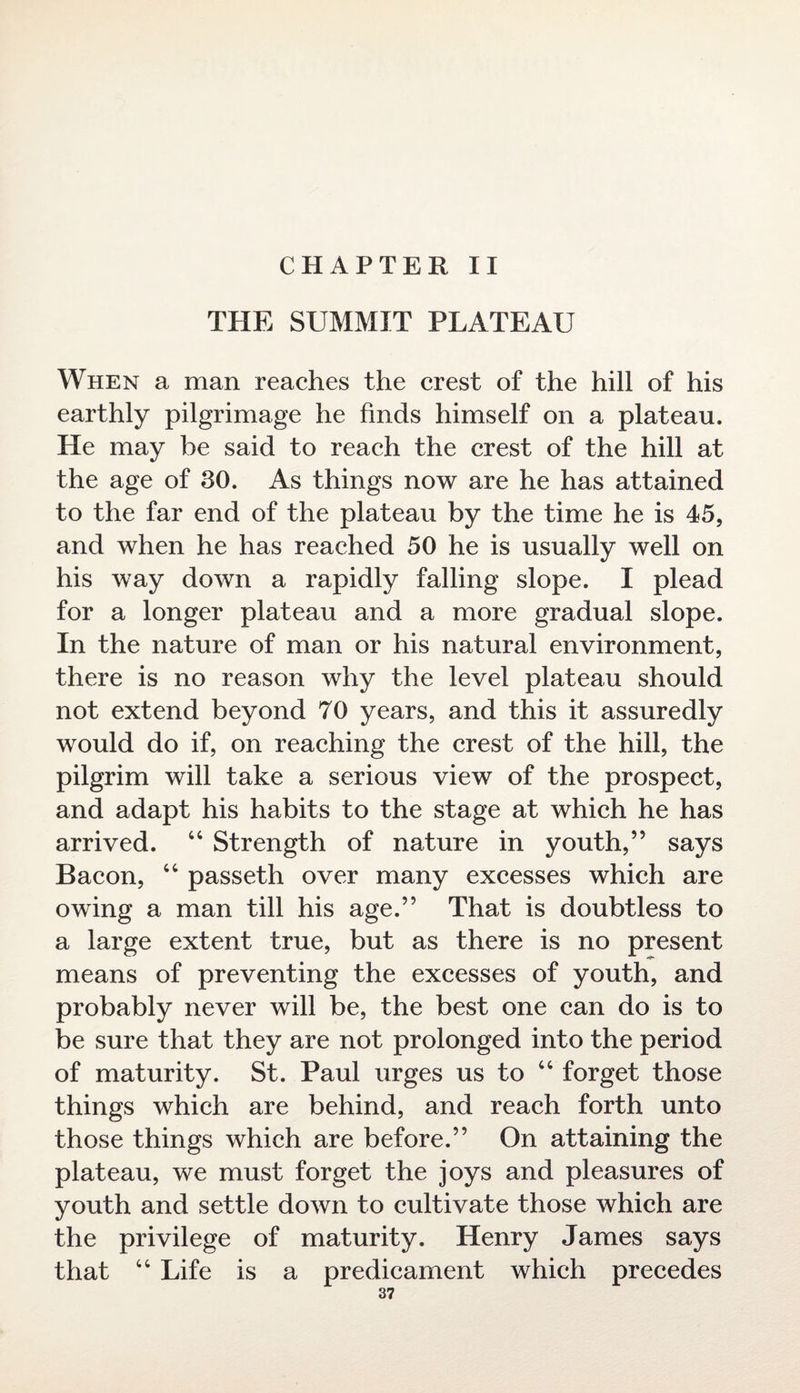 CHAPTER II THE SUMMIT PLATEAU When a man reaches the crest of the hill of his earthly pilgrimage he finds himself on a plateau. He may be said to reach the crest of the hill at the age of 30. As things now are he has attained to the far end of the plateau by the time he is 45, and when he has reached 50 he is usually well on his way down a rapidly falling slope. I plead for a longer plateau and a more gradual slope. In the nature of man or his natural environment, there is no reason why the level plateau should not extend beyond 70 years, and this it assuredly would do if, on reaching the crest of the hill, the pilgrim will take a serious view of the prospect, and adapt his habits to the stage at which he has arrived. 44 Strength of nature in youth,” says Bacon, 44 passeth over many excesses which are owing a man till his age.” That is doubtless to a large extent true, but as there is no present means of preventing the excesses of youth, and probably never will be, the best one can do is to be sure that they are not prolonged into the period of maturity. St. Paul urges us to 44 forget those things which are behind, and reach forth unto those things which are before.” On attaining the plateau, we must forget the joys and pleasures of youth and settle down to cultivate those which are the privilege of maturity. Henry James says that 44 Life is a predicament which precedes