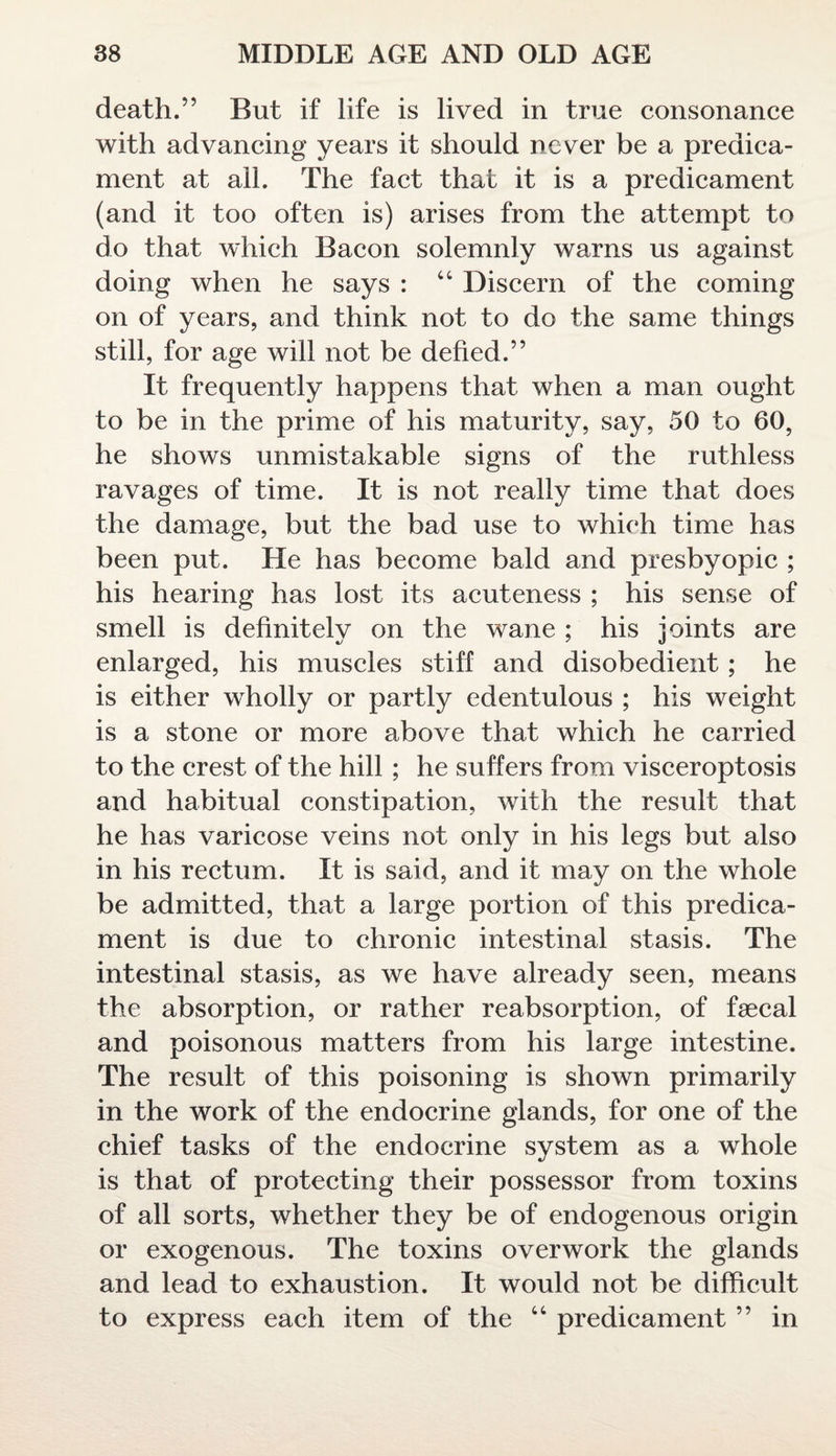 death.” But if life is lived in true consonance with advancing years it should never be a predica¬ ment at all. The fact that it is a predicament (and it too often is) arises from the attempt to do that which Bacon solemnly warns us against doing when he says : 44 Discern of the coming on of years, and think not to do the same things still, for age will not be defied.” It frequently happens that when a man ought to be in the prime of his maturity, say, 50 to 60, he shows unmistakable signs of the ruthless ravages of time. It is not really time that does the damage, but the bad use to which time has been put. He has become bald and presbyopic ; his hearing has lost its acuteness ; his sense of smell is definitely on the wane ; his joints are enlarged, his muscles stiff and disobedient; he is either wholly or partly edentulous ; his weight is a stone or more above that which he carried to the crest of the hill; he suffers from visceroptosis and habitual constipation, with the result that he has varicose veins not only in his legs but also in his rectum. It is said, and it may on the whole be admitted, that a large portion of this predica¬ ment is due to chronic intestinal stasis. The intestinal stasis, as we have already seen, means the absorption, or rather reabsorption, of faecal and poisonous matters from his large intestine. The result of this poisoning is shown primarily in the work of the endocrine glands, for one of the chief tasks of the endocrine system as a whole is that of protecting their possessor from toxins of all sorts, whether they be of endogenous origin or exogenous. The toxins overwork the glands and lead to exhaustion. It would not be difficult to express each item of the 44 predicament ” in
