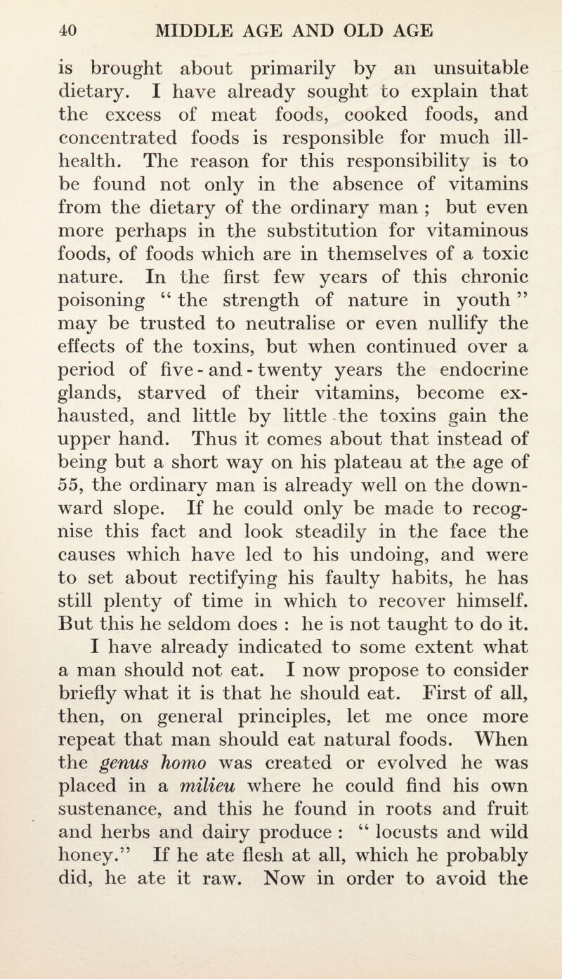 is brought about primarily by an unsuitable dietary. I have already sought to explain that the excess of meat foods, cooked foods, and concentrated foods is responsible for much ill- health. The reason for this responsibility is to be found not only in the absence of vitamins from the dietary of the ordinary man ; but even more perhaps in the substitution for vitaminous foods, of foods which are in themselves of a toxic nature. In the first few years of this chronic poisoning 44 the strength of nature in youth ” may be trusted to neutralise or even nullify the effects of the toxins, but when continued over a period of five - and - twenty years the endocrine glands, starved of their vitamins, become ex¬ hausted, and little by little the toxins gain the upper hand. Thus it comes about that instead of being but a short way on his plateau at the age of 55, the ordinary man is already well on the down¬ ward slope. If he could only be made to recog¬ nise this fact and look steadily in the face the causes which have led to his undoing, and were to set about rectifying his faulty habits, he has still plenty of time in which to recover himself. But this he seldom does : he is not taught to do it. I have already indicated to some extent what a man should not eat. I now propose to consider briefly what it is that he should eat. First of all, then, on general principles, let me once more repeat that man should eat natural foods. When the genus homo was created or evolved he was placed in a milieu where he could find his own sustenance, and this he found in roots and fruit and herbs and dairy produce : 44 locusts and wild honey.” If he ate flesh at all, which he probably did, he ate it raw. Now in order to avoid the