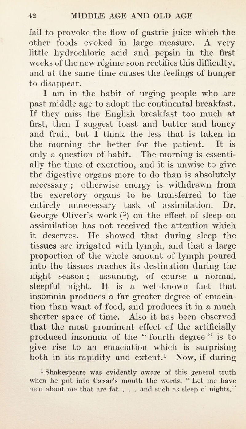 fail to provoke the flow of gastric juice which the other foods evoked in large measure. A very little hydrochloric acid and pepsin in the first weeks of the new regime soon rectifies this difficulty, and at the same time causes the feelings of hunger to disappear. I am in the habit of urging people who are past middle age to adopt the continental breakfast. If they miss the English breakfast too much at first, then I suggest toast and butter and honey and fruit, but I think the less that is taken in the morning the better for the patient. It is only a question of habit. The morning is essenti¬ ally the time of excretion, and it is unwise to give the digestive organs more to do than is absolutely necessary ; otherwise energy is withdrawn from the excretory organs to be transferred to the entirely unnecessary task of assimilation. Dr. George Oliver’s work (2) on the effect of sleep on assimilation has not received the attention which it deserves. He showed that during sleep the tissues are irrigated with lymph, and that a large proportion of the whole amount of lymph poured into the tissues reaches its destination during the night season; assuming, of course a normal, sleepful night. It is a well-known fact that insomnia produces a far greater degree of emacia¬ tion than want of food, and produces it in a much shorter space of time. Also it has been observed that the most prominent effect of the artificially produced insomnia of the 44 fourth degree ” is to give rise to an emaciation which is surprising both in its rapidity and extent.1 Now, if during 1 Shakespeare was evidently aware of this general truth when he put into Caesar’s mouth the words, “ Let me have men about me that are fat . . . and such as sleep o’ nights.’’