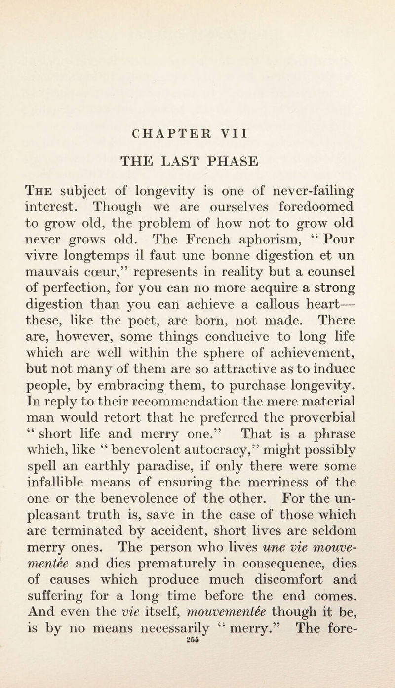 CHAPTER VII THE LAST PHASE The subject of longevity is one of never-failing interest. Though we are ourselves foredoomed to grow old, the problem of how not to grow old never grows old. The French aphorism, 44 Pour vivre longtemps il faut une bonne digestion et un mauvais coeur,” represents in reality but a counsel of perfection, for you can no more acquire a strong digestion than you can achieve a callous heart— these, like the poet, are born, not made. There are, however, some things conducive to long life which are well within the sphere of achievement, but not many of them are so attractive as to induce people, by embracing them, to purchase longevity. In reply to their recommendation the mere material man would retort that he preferred the proverbial 44 short life and merry one.” That is a phrase which, like 44 benevolent autocracy,” might possibly spell an earthly paradise, if only there were some infallible means of ensuring the merriness of the one or the benevolence of the other. For the un¬ pleasant truth is, save in the case of those which are terminated by accident, short lives are seldom merry ones. The person who lives une vie mouve- mentee and dies prematurely in consequence, dies of causes which produce much discomfort and suffering for a long time before the end comes. And even the vie itself, mouvementee though it be, is by no means necessarily 44 merry.” The fore-