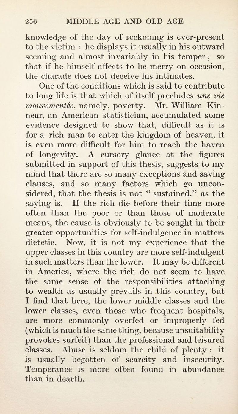 knowledge of the day of reckoning is ever-present to the victim : he displays it usually in his outward seeming and almost invariably in his temper ; so that if he himself affects to be merry on occasion, the charade does not deceive his intimates. One of the conditions which is said to contribute to long life is that which of itself precludes une vie mouvementee, namely, poverty. Mr. William Kin- near, an American statistician, accumulated some evidence designed to show that, difficult as it is for a rich man to enter the kingdom of heaven, it is even more difficult for him to reach the haven of longevity. A cursory glance at the figures submitted in support of this thesis, suggests to my mind that there are so many exceptions and saving clauses, and so many factors which go uncon¬ sidered, that the thesis is not “ sustained,” as the saying is. If the rich die before their time more often than the poor or than those of moderate means, the cause is obviously to be sought in their greater opportunities for self-indulgence in matters dietetic. Now, it is not my experience that the upper classes in this country are more self-indulgent in such matters than the lower. It may be different in America, where the rich do not seem to have the same sense of the responsibilities attaching to wealth as usually prevails in this country, but I find that here, the lower middle classes and the lower classes, even those who frequent hospitals, are more commonly overfed or improperly fed (which is much the same thing, because unsuitability provokes surfeit) than the professional and leisured classes. Abuse is seldom the child of plenty : it is usually begotten of scarcity and insecurity. Temperance is more often found in abundance than in dearth.