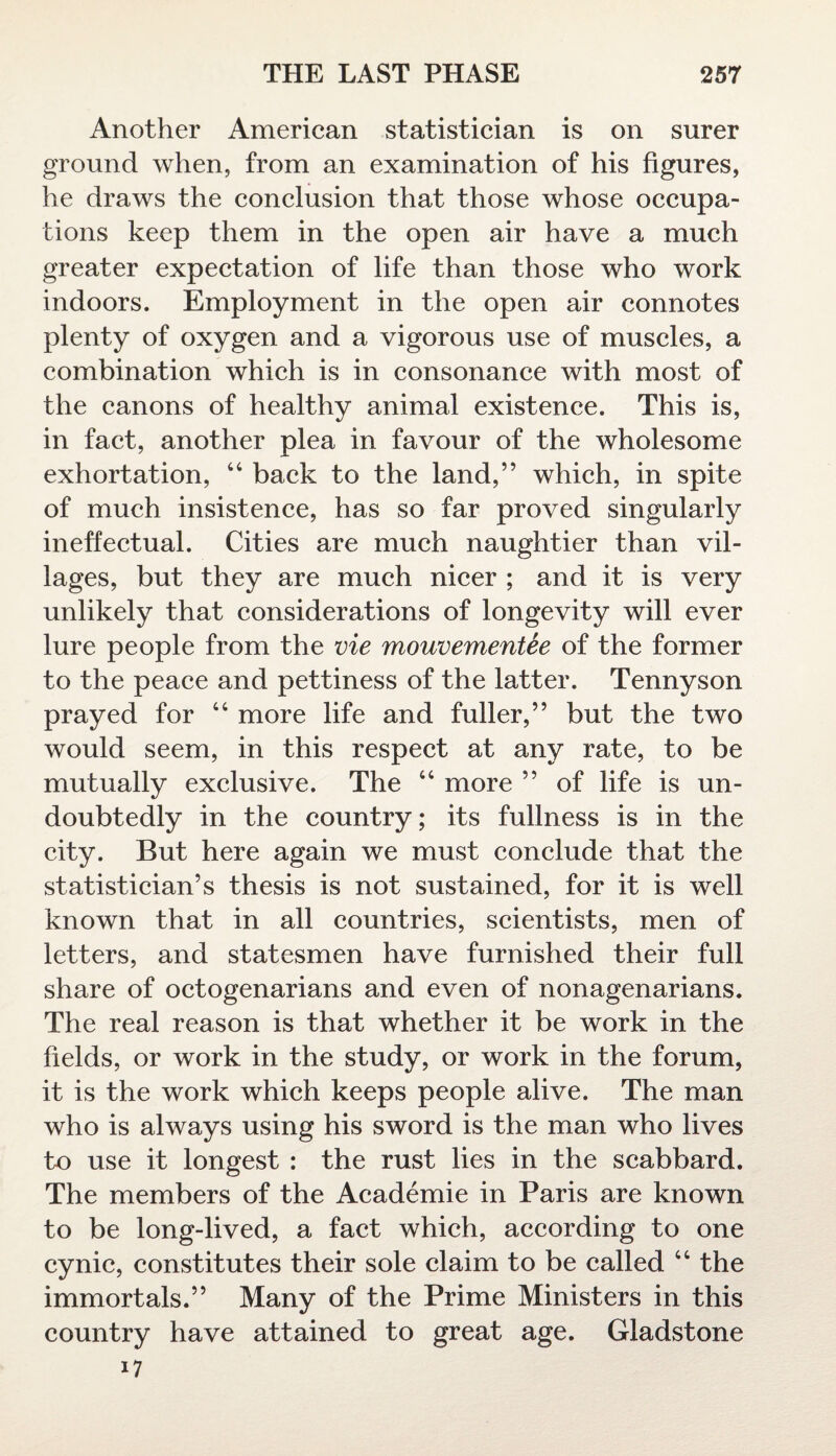 Another American statistician is on surer ground when, from an examination of his figures, he draws the conclusion that those whose occupa¬ tions keep them in the open air have a much greater expectation of life than those who work indoors. Employment in the open air connotes plenty of oxygen and a vigorous use of muscles, a combination which is in consonance with most of the canons of healthy animal existence. This is, in fact, another plea in favour of the wholesome exhortation, 44 back to the land,” which, in spite of much insistence, has so far proved singularly ineffectual. Cities are much naughtier than vil¬ lages, but they are much nicer ; and it is very unlikely that considerations of longevity will ever lure people from the vie mouvementee of the former to the peace and pettiness of the latter. Tennyson prayed for 44 more life and fuller,” but the two would seem, in this respect at any rate, to be mutually exclusive. The 44 more ” of life is un¬ doubtedly in the country; its fullness is in the city. But here again we must conclude that the statistician’s thesis is not sustained, for it is well known that in all countries, scientists, men of letters, and statesmen have furnished their full share of octogenarians and even of nonagenarians. The real reason is that whether it be work in the fields, or work in the study, or work in the forum, it is the work which keeps people alive. The man who is always using his sword is the man who lives to use it longest : the rust lies in the scabbard. The members of the Academie in Paris are known to be long-lived, a fact which, according to one cynic, constitutes their sole claim to be called 44 the immortals.” Many of the Prime Ministers in this country have attained to great age. Gladstone 17