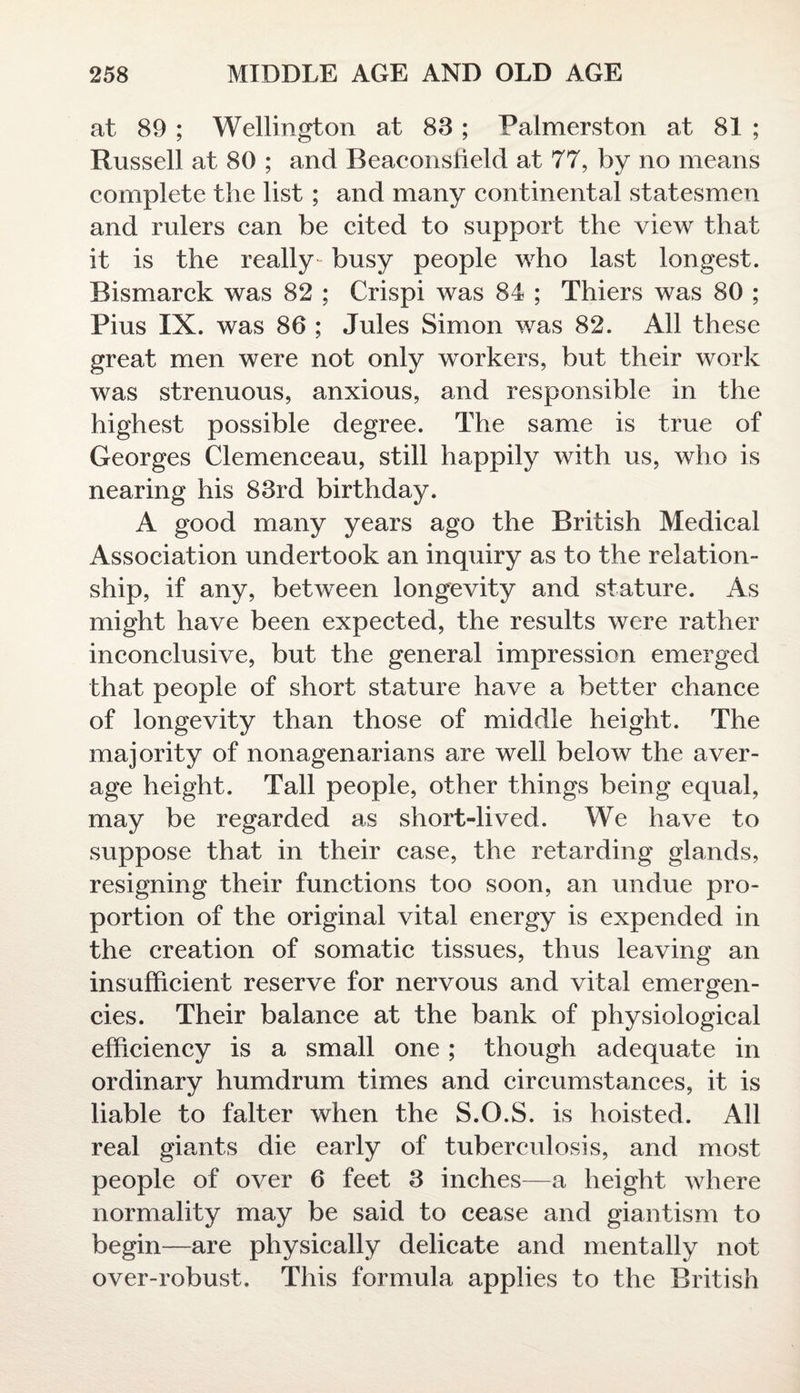 at 89 ; Wellington at 88; Palmerston at 81 ; Russell at 80 ; and Beaconslield at 77, by no means complete the list ; and many continental statesmen and rulers can be cited to support the view that it is the really- busy people who last longest. Bismarck was 82 ; Crispi was 84 ; Thiers was 80 ; Pius IX. was 86 ; Jules Simon was 82. All these great men were not only workers, but their work was strenuous, anxious, and responsible in the highest possible degree. The same is true of Georges Clemenceau, still happily with us, who is nearing his 83rd birthday. A good many years ago the British Medical Association undertook an inquiry as to the relation- ship, if any, between longevity and stature. As might have been expected, the results were rather inconclusive, but the general impression emerged that people of short stature have a better chance of longevity than those of middle height. The majority of nonagenarians are well below the aver¬ age height. Tall people, other things being equal, may be regarded as short-lived. We have to suppose that in their case, the retarding glands, resigning their functions too soon, an undue pro¬ portion of the original vital energy is expended in the creation of somatic tissues, thus leaving an insufficient reserve for nervous and vital emergen¬ cies. Their balance at the bank of physiological efficiency is a small one; though adequate in ordinary humdrum times and circumstances, it is liable to falter when the S.O.S. is hoisted. All real giants die early of tuberculosis, and most people of over 6 feet 3 inches—a height where normality may be said to cease and giantism to begin—are physically delicate and mentally not over-robust. This formula applies to the British