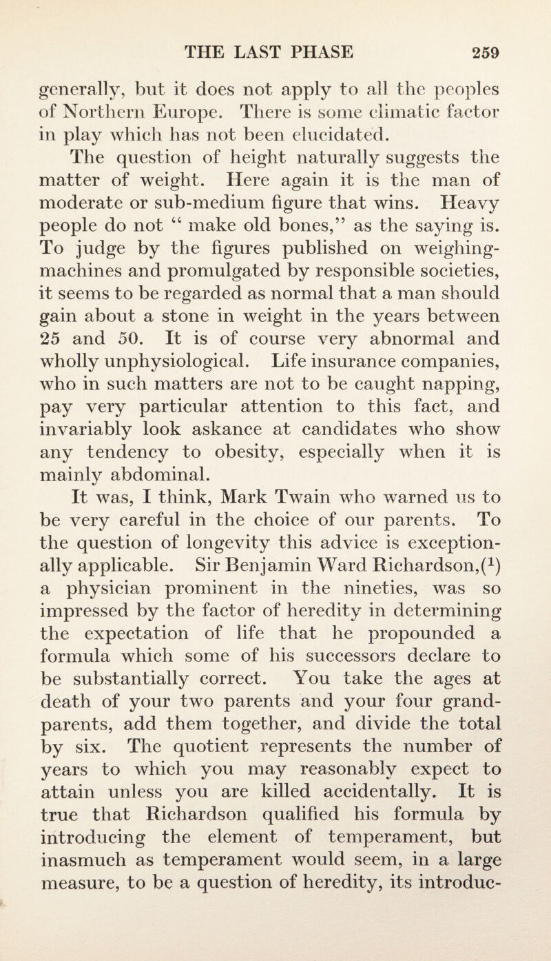 generally, but it does not apply to all the peoples of Northern Europe. There is some climatic factor in play which has not been elucidated. The question of height naturally suggests the matter of weight. Here again it is the man of moderate or sub-medium figure that wins. Heavy people do not 44 make old bones,” as the saying is. To judge by the figures published on weighing- machines and promulgated by responsible societies, it seems to be regarded as normal that a man should gain about a stone in weight in the years between 25 and 50. It is of course very abnormal and wholly unphysiological. Life insurance companies, who in such matters are not to be caught napping, pay very particular attention to this fact, and invariably look askance at candidates who show any tendency to obesity, especially when it is mainly abdominal. It was, I think, Mark Twain who warned us to be very careful in the choice of our parents. To the question of longevity this advice is exception¬ ally applicable. Sir Benjamin Ward Richardson^1) a physician prominent in the nineties, was so impressed by the factor of heredity in determining the expectation of life that he propounded a formula which some of his successors declare to be substantially correct. You take the ages at death of your two parents and your four grand¬ parents, add them together, and divide the total by six. The quotient represents the number of years to which you may reasonably expect to attain unless you are killed accidentally. It is true that Richardson qualified his formula by introducing the element of temperament, but inasmuch as temperament would seem, in a large measure, to be a question of heredity, its introduc-