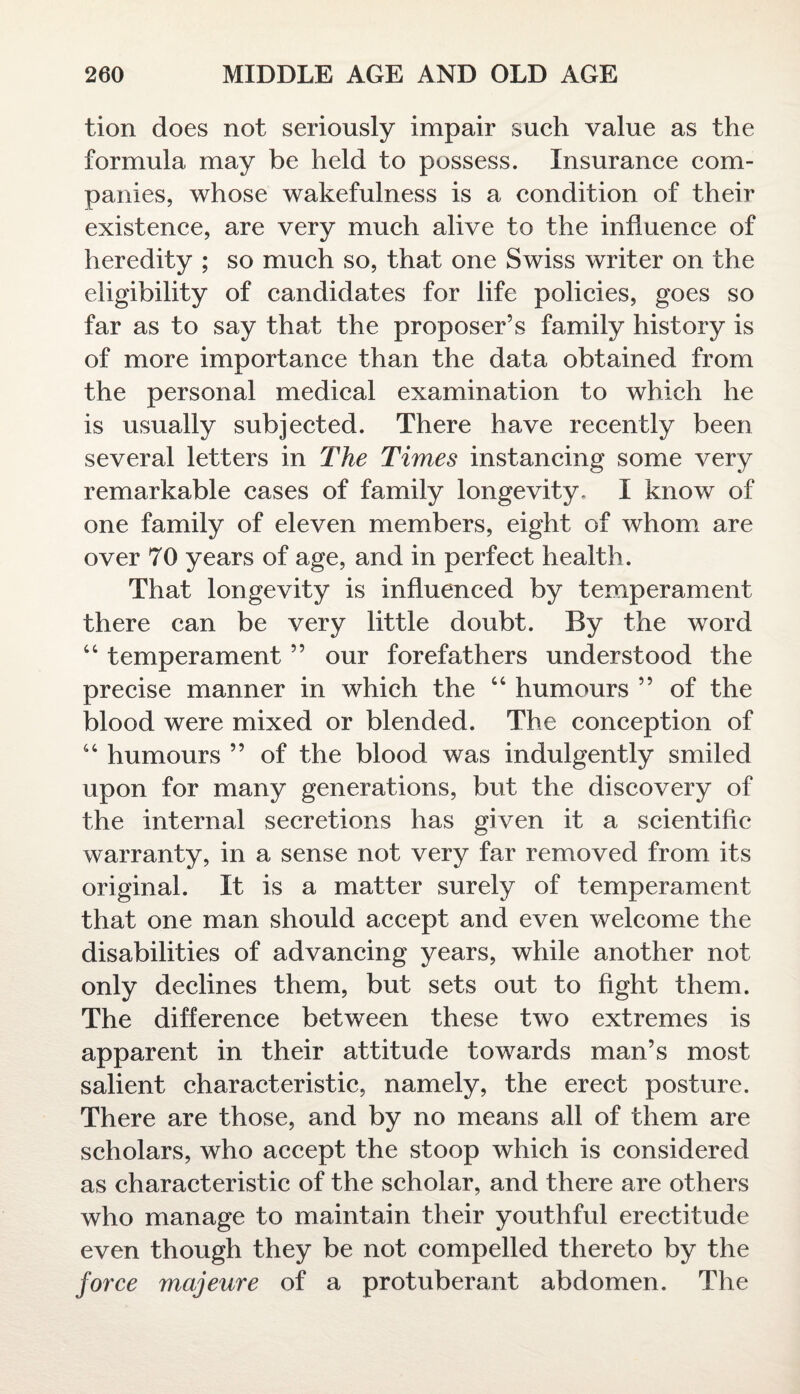 tion does not seriously impair such value as the formula may be held to possess. Insurance com¬ panies, whose wakefulness is a condition of their existence, are very much alive to the influence of heredity ; so much so, that one Swiss writer on the eligibility of candidates for life policies, goes so far as to say that the proposer’s family history is of more importance than the data obtained from the personal medical examination to which he is usually subjected. There have recently been several letters in The Times instancing some very remarkable cases of family longevity. I know of one family of eleven members, eight of whom are over 70 years of age, and in perfect health. That longevity is influenced by temperament there can be very little doubt. By the word 44 temperament ” our forefathers understood the precise manner in which the 44 humours ” of the blood were mixed or blended. The conception of 44 humours ” of the blood was indulgently smiled upon for many generations, but the discovery of the internal secretions has given it a scientific warranty, in a sense not very far removed from its original. It is a matter surely of temperament that one man should accept and even welcome the disabilities of advancing years, while another not only declines them, but sets out to fight them. The difference between these two extremes is apparent in their attitude towards man’s most salient characteristic, namely, the erect posture. There are those, and by no means all of them are scholars, who accept the stoop which is considered as characteristic of the scholar, and there are others who manage to maintain their youthful erectitude even though they be not compelled thereto by the force majeure of a protuberant abdomen. The