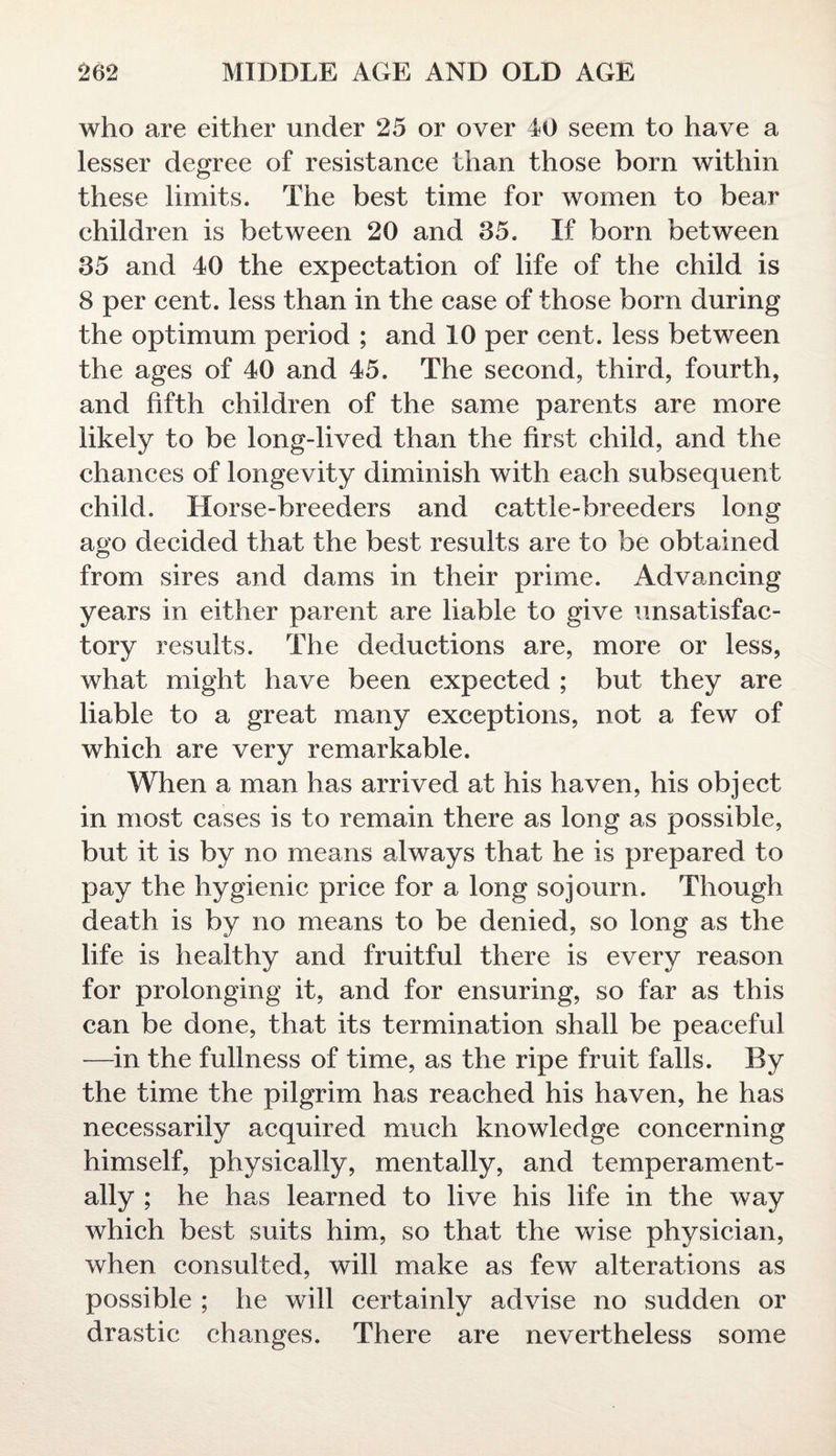 who are either under 25 or over 40 seem to have a lesser degree of resistance than those born within these limits. The best time for women to bear children is between 20 and 35. If born between 35 and 40 the expectation of life of the child is 8 per cent, less than in the case of those born during the optimum period ; and 10 per cent, less between the ages of 40 and 45. The second, third, fourth, and fifth children of the same parents are more likely to be long-lived than the first child, and the chances of longevity diminish with each subsequent child. Horse-breeders and cattle-breeders long ago decided that the best results are to be obtained from sires and dams in their prime. Advancing years in either parent are liable to give unsatisfac¬ tory results. The deductions are, more or less, what might have been expected ; but they are liable to a great many exceptions, not a few of which are very remarkable. When a man has arrived at his haven, his object in most cases is to remain there as long as possible, but it is by no means always that he is prepared to pay the hygienic price for a long sojourn. Though death is by no means to be denied, so long as the life is healthy and fruitful there is every reason for prolonging it, and for ensuring, so far as this can be done, that its termination shall be peaceful —in the fullness of time, as the ripe fruit falls. By the time the pilgrim has reached his haven, he has necessarily acquired much knowledge concerning himself, physically, mentally, and temperament¬ ally ; he has learned to live his life in the way which best suits him, so that the wise physician, when consulted, will make as few alterations as possible ; he will certainly advise no sudden or drastic changes. There are nevertheless some
