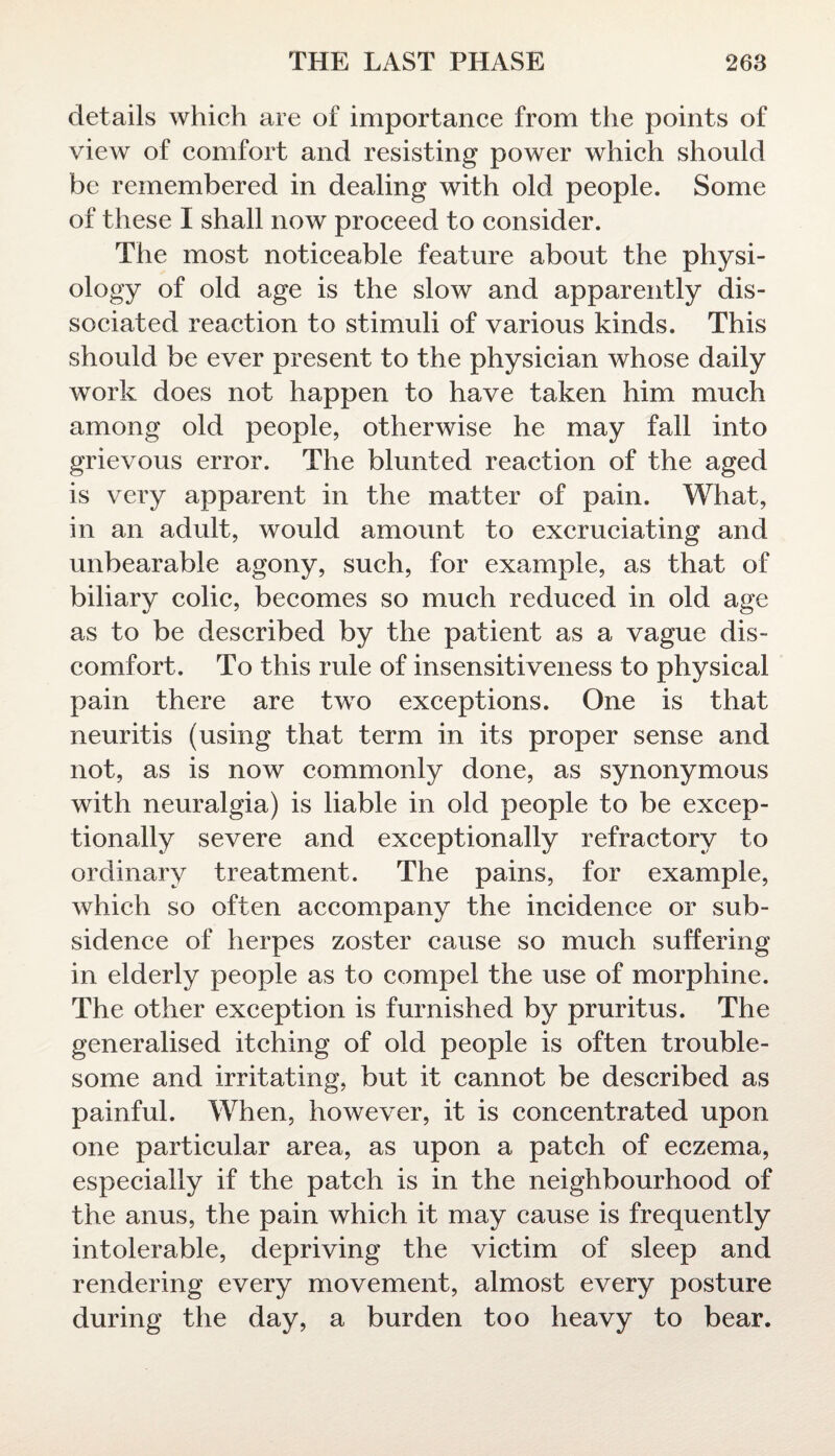 details which are of importance from the points of view of comfort and resisting power which should be remembered in dealing with old people. Some of these I shall now proceed to consider. The most noticeable feature about the physi- ology of old age is the slow and apparently dis¬ sociated reaction to stimuli of various kinds. This should be ever present to the physician whose daily work does not happen to have taken him much among old people, otherwise he may fall into grievous error. The blunted reaction of the aged is very apparent in the matter of pain. What, in an adult, would amount to excruciating and unbearable agony, such, for example, as that of biliary colic, becomes so much reduced in old age as to be described by the patient as a vague dis¬ comfort. To this rule of insensitiveness to physical pain there are two exceptions. One is that neuritis (using that term in its proper sense and not, as is now commonly done, as synonymous with neuralgia) is liable in old people to be excep¬ tionally severe and exceptionally refractory to ordinary treatment. The pains, for example, which so often accompany the incidence or sub¬ sidence of herpes zoster cause so much suffering in elderly people as to compel the use of morphine. The other exception is furnished by pruritus. The generalised itching of old people is often trouble¬ some and irritating, but it cannot be described as painful. When, however, it is concentrated upon one particular area, as upon a patch of eczema, especially if the patch is in the neighbourhood of the anus, the pain which it may cause is frequently intolerable, depriving the victim of sleep and rendering every movement, almost every posture during the day, a burden too heavy to bear.