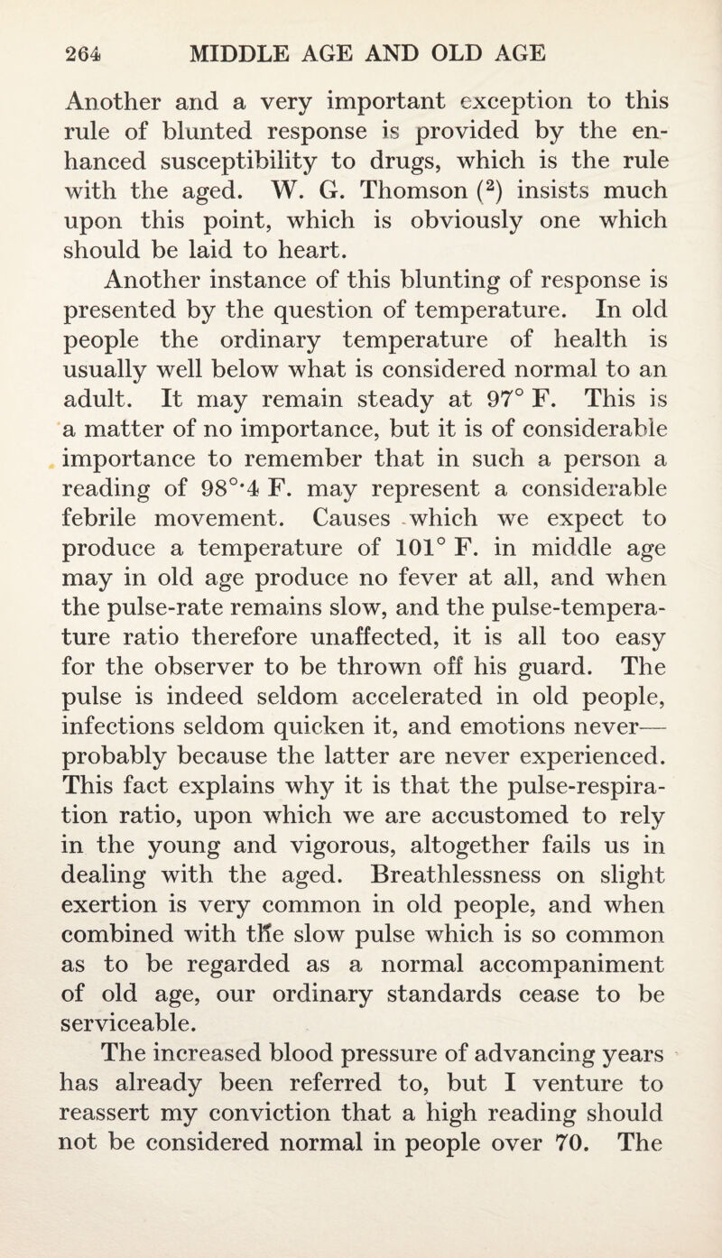 Another and a very important exception to this rule of blunted response is provided by the en¬ hanced susceptibility to drugs, which is the rule with the aged. W. G. Thomson (2) insists much upon this point, which is obviously one which should be laid to heart. Another instance of this blunting of response is presented by the question of temperature. In old people the ordinary temperature of health is usually well below what is considered normal to an adult. It may remain steady at 97° F. This is a matter of no importance, but it is of considerable importance to remember that in such a person a reading of 98°*4 F. may represent a considerable febrile movement. Causes which we expect to produce a temperature of 101° F. in middle age may in old age produce no fever at all, and when the pulse-rate remains slow, and the pulse-tempera¬ ture ratio therefore unaffected, it is all too easy for the observer to be thrown off his guard. The pulse is indeed seldom accelerated in old people, infections seldom quicken it, and emotions never— probably because the latter are never experienced. This fact explains why it is that the pulse-respira¬ tion ratio, upon which we are accustomed to rely in the young and vigorous, altogether fails us in dealing with the aged. Breathlessness on slight exertion is very common in old people, and when combined with the slow pulse which is so common as to be regarded as a normal accompaniment of old age, our ordinary standards cease to be serviceable. The increased blood pressure of advancing years has already been referred to, but I venture to reassert my conviction that a high reading should not be considered normal in people over 70. The
