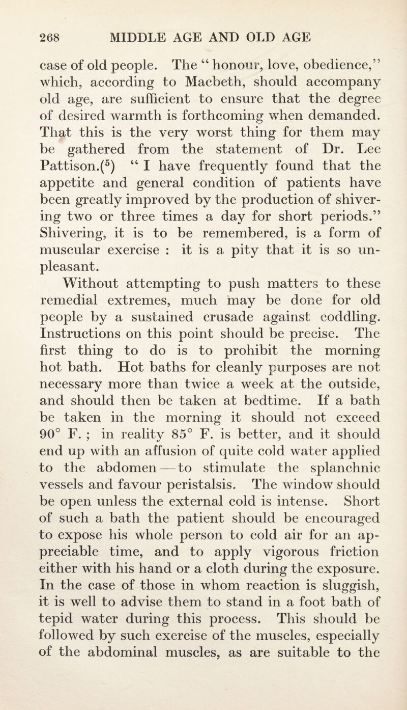 case of old people. The “ honour, love, obedience,” which, according to Macbeth, should accompany old age, are sufficient to ensure that the degree of desired warmth is forthcoming when demanded. That this is the very worst thing for them may be gathered from the statement of Dr. Lee Pattison.(5) “ I have frequently found that the appetite and general condition of patients have been greatly improved by the production of shiver¬ ing two or three times a day for short periods.” Shivering, it is to be remembered, is a form of muscular exercise : it is a pity that it is so un¬ pleasant. Without attempting to push matters to these remedial extremes, much may be done for old people by a sustained crusade against coddling. Instructions on this point should be precise. The first thing to do is to prohibit the morning hot bath. Hot baths for cleanly purposes are not necessary more than twice a week at the outside, and should then be taken at bedtime. If a bath be taken in the morning it should not exceed 90° F. ; in reality 85° F. is better, and it should end up with an affusion of quite cold water applied to the abdomen — to stimulate the splanchnic vessels and favour peristalsis. The window should be open unless the external cold is intense. Short of such a bath the patient should be encouraged to expose his whole person to cold air for an ap¬ preciable time, and to apply vigorous friction either with his hand or a cloth during the exposure. In the case of those in whom reaction is sluggish, it is well to advise them to stand in a foot bath of tepid water during this process. This should be followed by such exercise of the muscles, especially of the abdominal muscles, as are suitable to the