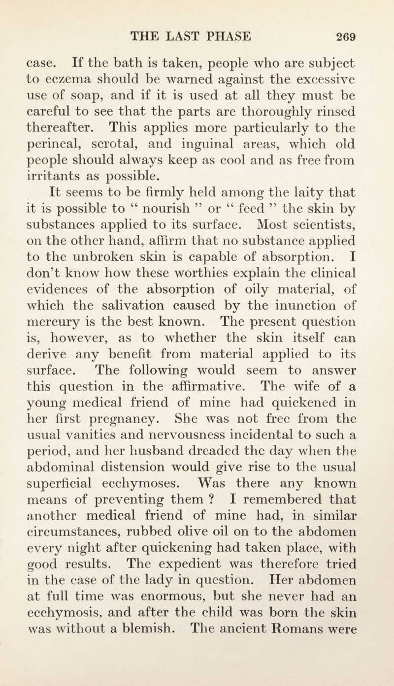 case. If the bath is taken, people who are subject to eczema should be warned against the excessive use of soap, and if it is used at all they must be careful to see that the parts are thoroughly rinsed thereafter. This applies more particularly to the perineal, scrotal, and inguinal areas, which old people should always keep as cool and as free from irritants as possible. It seems to be firmly held among the laity that it is possible to 4 4 nourish ” or 44 feed ” the skin by substances applied to its surface. Most scientists, on the other hand, affirm that no substance applied to the unbroken skin is capable of absorption. I don’t know how these worthies explain the clinical evidences of the absorption of oily material, of which the salivation caused by the inunction of mercury is the best known. The present question is, however, as to whether the skin itself can derive any benefit from material applied to its surface. The following would seem to answer this question in the affirmative. The wife of a young medical friend of mine had quickened in her first pregnancy. She was not free from the usual vanities and nervousness incidental to such a period, and her husband dreaded the day when the abdominal distension would give rise to the usual superficial ecchymoses. Was there any known means of preventing them ? I remembered that another medical friend of mine had, in similar circumstances, rubbed olive oil on to the abdomen every night after quickening had taken place, with good results. The expedient was therefore tried in the case of the lady in question. Her abdomen at full time was enormous, but she never had an ecchymosis, and after the child was born the skin was without a blemish. The ancient Romans were