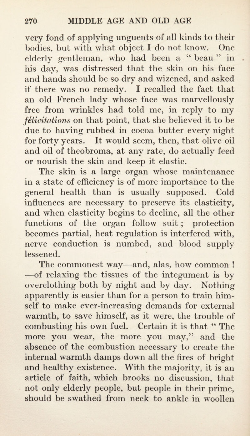 very fond of applying unguents of all kinds to their bodies, but with what object I do not know. One elderly gentleman, who had been a “ beau ” in . his day, was distressed that the skin on his face and hands should be so dry and wizened, and asked if there was no remedy, I recalled the fact that an old French lady whose face was marvellously free from wrinkles had told me, in reply to my felicitations on that point, that she believed it to be due to having rubbed in cocoa butter every night for forty years. It would seem, then, that olive oil and oil of theobroma, at any rate, do actually feed or nourish the skin and keep it elastic. The skin is a large organ whose maintenance in a state of efficiency is of more importance to the general health than is usually supposed. Cold influences are necessary to preserve its elasticity, and when elasticity begins to decline, all the other functions of the organ follow suit ; protection becomes partial, heat regulation is interfered with, nerve conduction is numbed, and blood supply lessened. The commonest way—and, alas, how common ! —of relaxing the tissues of the integument is by overclothing both by night and by day. Nothing apparently is easier than for a person to train him¬ self to make ever-increasing demands for external warmth, to save himself, as it were, the trouble of combusting his own fuel. Certain it is that “ The more you wear, the more you may,” and the absence of the combustion necessary to create the internal warmth damps down all the fires of bright and healthy existence. With the majority, it is an article of faith, which brooks no discussion, that not only elderly people, but people in their prime, should be swathed from neck to ankle in woollen