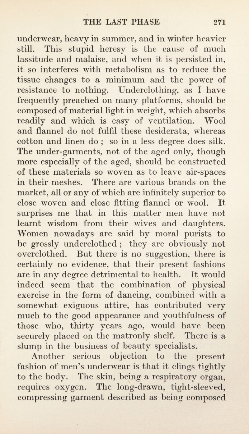 underwear, heavy in summer, and in winter heavier still. This stupid heresy is the cause of much lassitude and malaise, and when it is persisted in, it so interferes with metabolism as to reduce the tissue changes to a minimum and the power of resistance to nothing. Underclothing, as I have frequently preached on many platforms, should be composed of material light in weight, which absorbs readily and which is easy of ventilation. Wool and flannel do not fulfil these desiderata, whereas cotton and linen do ; so in a less degree does silk. The under-garments, not of the aged only, though more especially of the aged, should be constructed of these materials so woven as to leave air-spaces in their meshes. There are various brands on the market, all or any of which are infinitely superior to close woven and close fitting flannel or wool. It surprises me that in this matter men have not learnt wisdom from their wives and daughters. Women nowadays are said by moral purists to be grossly underclothed ; they are obviously not overclothed. But there is no suggestion, there is certainly no evidence, that their present fashions are in any degree detrimental to health. It would indeed seem that the combination of physical exercise in the form of dancing, combined with a somewhat exiguous attire, has contributed very much to the good appearance and youthfulness of those who, thirty years ago, would have been securely placed on the matronly shelf. There is a slump in the business of beauty specialists. Another serious objection to the present fashion of men’s underwear is that it clings tightly to the body. The skin, being a respiratory organ, requires oxygen. The long-drawn, tight-sleeved, compressing garment described as being composed