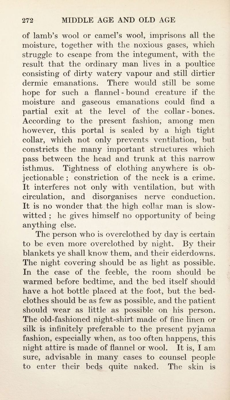 of lamb’s wool or camel’s wool, imprisons all the moisture, together with the noxious gases, which struggle to escape from the integument, with the result that the ordinary man lives in a poultice consisting of dirty watery vapour and still dirtier dermic emanations. There would still be some hope for such a flannel - bound creature if the moisture and gaseous emanations could And a partial exit at the level of the collar - bones. According to the present fashion, among men however, this portal is sealed by a high tight collar, which not only prevents ventilation, but constricts the many important structures which pass between the head and trunk at this narrow isthmus. Tightness of clothing anywhere is ob¬ jectionable ; constriction of the neck is a crime. It interferes not only with ventilation, but with circulation, and disorganises nerve conduction. It is no wonder that the high collar man is slow- witted ; he gives himself no opportunity of being anything else. The person who is overclothed by day is certain to be even more overclothed by night. By their blankets ye shall know them, and their eiderdowns. The night covering should be as light as possible. In the case of the feeble, the room should be warmed before bedtime, and the bed itself should have a hot bottle placed at the foot, but the bed¬ clothes should be as few as possible, and the patient should wear as little as possible on his person. The old-fashioned night-shirt made of fine linen or silk is infinitely preferable to the present pyjama fashion, especially when, as too often happens, this night attire is made of flannel or wool. It is, I am sure, advisable in many cases to counsel people to enter their beds quite naked. The skin is