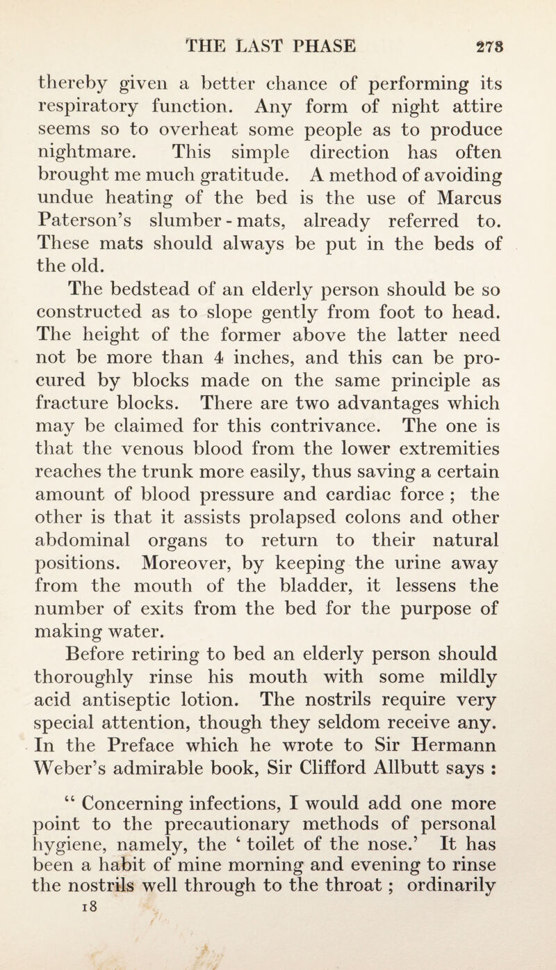 thereby given a better chance of performing its respiratory function. Any form of night attire seems so to overheat some people as to produce nightmare. This simple direction has often brought me much gratitude. A method of avoiding undue heating of the bed is the use of Marcus Paterson’s slumber - mats, already referred to. These mats should always be put in the beds of the old. The bedstead of an elderly person should be so constructed as to slope gently from foot to head. The height of the former above the latter need not be more than 4 inches, and this can be pro¬ cured by blocks made on the same principle as fracture blocks. There are two advantages which may be claimed for this contrivance. The one is that the venous blood from the lower extremities reaches the trunk more easily, thus saving a certain amount of blood pressure and cardiac force ; the other is that it assists prolapsed colons and other abdominal organs to return to their natural positions. Moreover, by keeping the urine away from the mouth of the bladder, it lessens the number of exits from the bed for the purpose of making water. Before retiring to bed an elderly person should thoroughly rinse his mouth with some mildly acid antiseptic lotion. The nostrils require very special attention, though they seldom receive any. In the Preface which he wrote to Sir Hermann Weber’s admirable book, Sir Clifford Allbutt says : “ Concerning infections, I would add one more point to the precautionary methods of personal hygiene, namely, the 4 toilet of the nose.’ It has been a habit of mine morning and evening to rinse the nostrils well through to the throat; ordinarily 18
