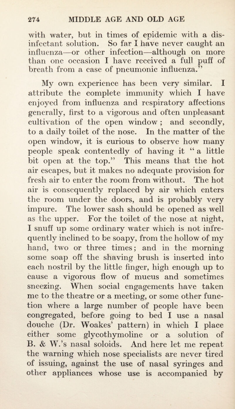 with water, but in times of epidemic with a dis¬ infectant solution. So far I have never caught an influenza—or other infection—although on more than one occasion I have received a full puff of breath from a case of pneumonic influenza.” My own experience has been very similar. I attribute the complete immunity which I have enjoyed from influenza and respiratory affections generally, first to a vigorous and often unpleasant cultivation of the open window ; and secondly, to a daily toilet of the nose. In the matter of the open window, it is curious to observe how many people speak contentedly of having it “ a little bit open at the top.” This means that the hot air escapes, but it makes no adequate provision for fresh air to enter the room from without. The hot air is consequently replaced by air which enters the room under the doors, and is probably very impure. The lower sash should be opened as well as the upper. For the toilet of the nose at night, I snuff up some ordinary water which is not infre¬ quently inclined to be soapy, from the hollow of my hand, two or three times; and in the morning some soap off the shaving brush is inserted into each nostril by the little finger, high enough up to cause a vigorous flow of mucus and sometimes sneezing. When social engagements have taken me to the theatre or a meeting, or some other func¬ tion where a large number of people have been congregated, before going to bed I use a nasal douche (Dr. Woakes’ pattern) in which I place either some glycothymoline or a solution of B. & W.’s nasal soloids. And here let me repeat the warning which nose specialists are never tired of issuing, against the use of nasal syringes and other appliances whose use is accompanied by