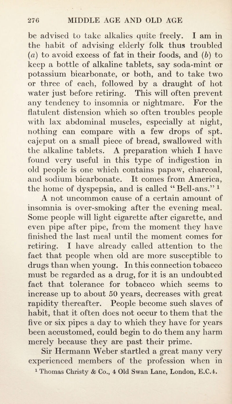 be advised to take alkalies quite freely. I am in the habit of advising elderly folk thus troubled (a) to avoid excess of fat in their foods, and (b) to keep a bottle of alkaline tablets, say soda-mint or potassium bicarbonate, or both, and to take two or three of each, followed by a draught of hot water just before retiring. This will often prevent any tendency to insomnia or nightmare. For the flatulent distension which so often troubles people with lax abdominal muscles, especially at night, nothing can compare with a few drops of spt. cajeput on a small piece of bread, swallowed with the alkaline tablets. A preparation wdiich I have found very useful in this type of indigestion in old people is one which contains papaw, charcoal, and sodium bicarbonate. It comes from America, the home of dyspepsia, and is called “Bell-ans.” 1 A not uncommon cause of a certain amount of insomnia is over-smoking after the evening meal. Some people will light cigarette after cigarette, and even pipe after pipe, from the moment they have finished the last meal until the moment comes for retiring. I have already called attention to the fact that people when old are more susceptible to drugs than when young. In this connection tobacco must be regarded as a drug, for it is an undoubted fact that tolerance for tobacco which seems to increase up to about 50 years, decreases with great rapidity thereafter. People become such slaves of habit, that it often does not occur to them that the five or six pipes a day to which they have for years been accustomed, could begin to do them any harm merely because they are past their prime. Sir Hermann Weber startled a great many very experienced members of the profession when in 1 Thomas Christy & Co., 4 Old Swan Lane, London, E.C.4.