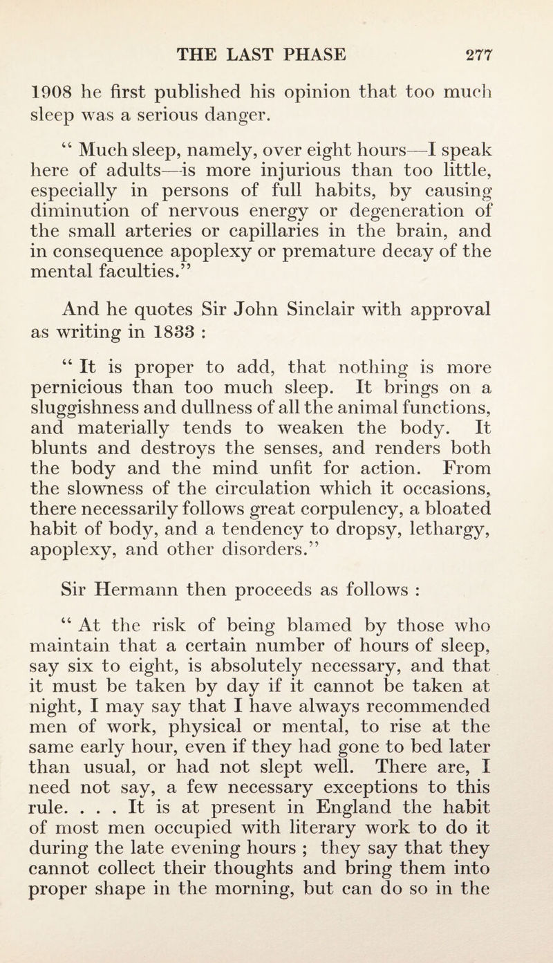 1908 he first published his opinion that too much sleep was a serious danger. 44 Much sleep, namely, over eight hours—I speak here of adults—-is more injurious than too little, especially in persons of full habits, by causing diminution of nervous energy or degeneration of the small arteries or capillaries in the brain, and in consequence apoplexy or premature decay of the mental faculties.” And he quotes Sir John Sinclair with approval as writing in 1833 : 44 It is proper to add, that nothing is more pernicious than too much sleep. It brings on a sluggishness and dullness of all the animal functions, and materially tends to weaken the body. It blunts and destroys the senses, and renders both the body and the mind unfit for action. From the slowness of the circulation which it occasions, there necessarily follows great corpulency, a bloated habit of body, and a tendency to dropsy, lethargy, apoplexy, and other disorders.” Sir Hermann then proceeds as follows : 44 At the risk of being blamed by those who maintain that a certain number of hours of sleep, say six to eight, is absolutely necessary, and that it must be taken by day if it cannot be taken at night, I may say that I have always recommended men of work, physical or mental, to rise at the same early hour, even if they had gone to bed later than usual, or had not slept well. There are, I need not say, a few necessary exceptions to this rule. ... It is at present in England the habit of most men occupied with literary work to do it during the late evening hours ; they say that they cannot collect their thoughts and bring them into proper shape in the morning, but can do so in the