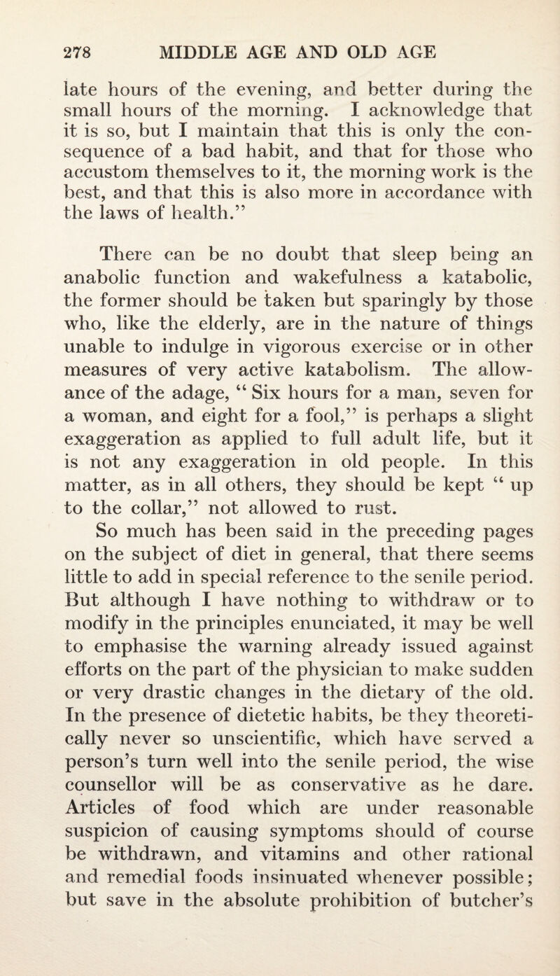 late hours of the evening, and better during the small hours of the morning. I acknowledge that it is so, but I maintain that this is only the con¬ sequence of a bad habit, and that for those who accustom themselves to it, the morning work is the best, and that this is also more in accordance with the laws of health.” There can be no doubt that sleep being an anabolic function and wakefulness a katabolic, the former should be taken but sparingly by those who, like the elderly, are in the nature of things unable to indulge in vigorous exercise or in other measures of very active katabolism. The allow¬ ance of the adage, 4 4 Six hours for a man, seven for a woman, and eight for a fool,” is perhaps a slight exaggeration as applied to full adult life, but it is not any exaggeration in old people. In this matter, as in all others, they should be kept 44 up to the collar,” not allowed to rust. So much has been said in the preceding pages on the subject of diet in general, that there seems little to add in special reference to the senile period. But although I have nothing to withdraw or to modify in the principles enunciated, it may be well to emphasise the warning already issued against efforts on the part of the physician to make sudden or very drastic changes in the dietary of the old. In the presence of dietetic habits, be they theoreti¬ cally never so unscientific, which have served a person’s turn well into the senile period, the wise counsellor will be as conservative as he dare. Articles of food which are under reasonable suspicion of causing symptoms should of course be withdrawn, and vitamins and other rational and remedial foods insinuated whenever possible; but save in the absolute prohibition of butcher’s