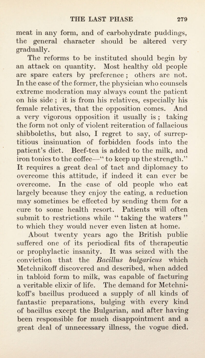 meat in any form, and of carbohydrate puddings, the general character should be altered very gradually. The reforms to be instituted should begin by an attack on quantity. Most healthy old people are spare eaters by preference ; others are not. In the case of the former, the physician who counsels extreme moderation may always count the patient on his side ; it is from his relatives, especially his female relatives, that the opposition comes. And a very vigorous opposition it usually is ; taking the form not only of violent reiteration of fallacious shibboleths, but also, I regret to say, of surrep¬ titious insinuation of forbidden foods into the patient’s diet. Beef-tea is added to the milk, and iron tonics to the coffee:—44 to keep up the strength.” It requires a great deal of tact and diplomacy to overcome this attitude, if indeed it can ever be overcome. In the case of old people who eat largely because they enjoy the eating, a reduction may sometimes be effected by sending them for a cure to some health resort. Patients will often submit to restrictions while 46 taking the waters ” to which they would never even listen at home. About twenty years ago the British public suffered one of its periodical fits of therapeutic or prophylactic insanity. It was seized with the conviction that the Bacillus bulgaricus which Metchnikoff discovered and described, when added in tabloid form to milk, was capable of facturing a veritable elixir of life. The demand for Metchni¬ koff’s bacillus produced a supply of all kinds of fantastic preparations, bulging with every kind of bacillus except the Bulgarian, and after having been responsible for much disappointment and a great deal of unnecessary illness, the vogue died.