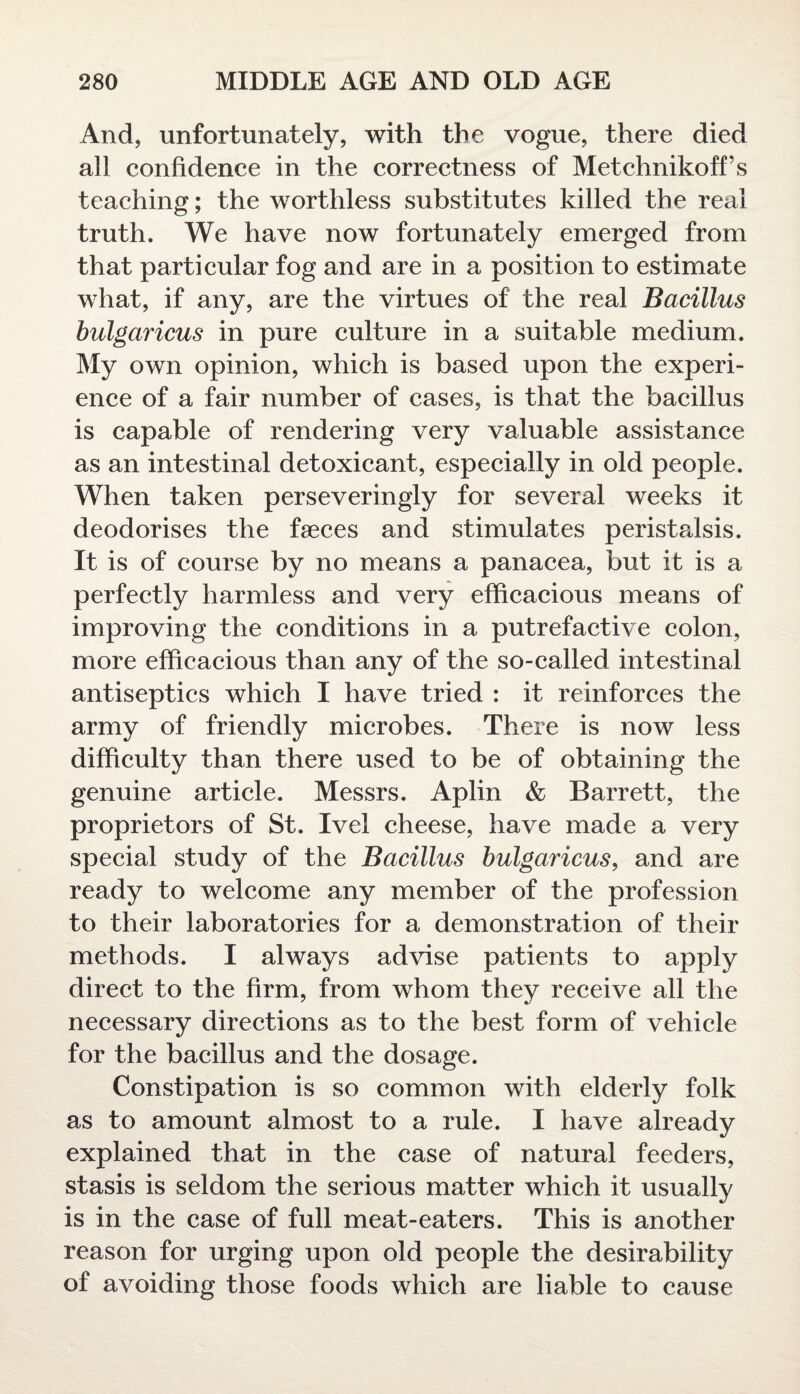 And, unfortunately, with the vogue, there died all confidence in the correctness of Metchnikoff’s teaching; the worthless substitutes killed the real truth. We have now fortunately emerged from that particular fog and are in a position to estimate what, if any, are the virtues of the real Bacillus bulgaricus in pure culture in a suitable medium. My own opinion, which is based upon the experi¬ ence of a fair number of cases, is that the bacillus is capable of rendering very valuable assistance as an intestinal detoxicant, especially in old people. When taken perseveringly for several weeks it deodorises the faeces and stimulates peristalsis. It is of course by no means a panacea, but it is a perfectly harmless and very efficacious means of improving the conditions in a putrefactive colon, more efficacious than any of the so-called intestinal antiseptics which I have tried : it reinforces the army of friendly microbes. There is now less difficulty than there used to be of obtaining the genuine article. Messrs. Aplin & Barrett, the proprietors of St. Ivel cheese, have made a very special study of the Bacillus bulgaricus, and are ready to welcome any member of the profession to their laboratories for a demonstration of their methods. I always advise patients to apply direct to the firm, from whom they receive all the necessary directions as to the best form of vehicle for the bacillus and the dosage. Constipation is so common with elderly folk as to amount almost to a rule. I have already explained that in the case of natural feeders, stasis is seldom the serious matter which it usually is in the case of full meat-eaters. This is another reason for urging upon old people the desirability of avoiding those foods which are liable to cause