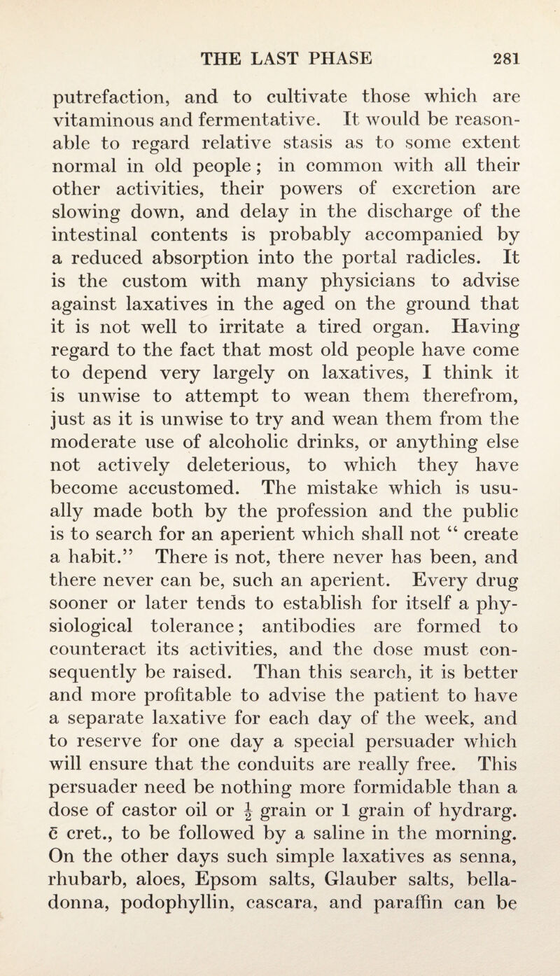 putrefaction, and to cultivate those which are vitaminous and fermentative. It would be reason¬ able to regard relative stasis as to some extent normal in old people ; in common with all their other activities, their powers of excretion are slowing down, and delay in the discharge of the intestinal contents is probably accompanied by a reduced absorption into the portal radicles. It is the custom with many physicians to advise against laxatives in the aged on the ground that it is not well to irritate a tired organ. Having regard to the fact that most old people have come to depend very largely on laxatives, I think it is unwise to attempt to wean them therefrom, just as it is unwise to try and wean them from the moderate use of alcoholic drinks, or anything else not actively deleterious, to which they have become accustomed. The mistake which is usu¬ ally made both by the profession and the public is to search for an aperient which shall not “ create a habit.” There is not, there never has been, and there never can be, such an aperient. Every drug sooner or later tends to establish for itself a phy¬ siological tolerance; antibodies are formed to counteract its activities, and the dose must con¬ sequently be raised. Than this search, it is better and more profitable to advise the patient to have a separate laxative for each day of the week, and to reserve for one day a special persuader which will ensure that the conduits are really free. This persuader need be nothing more formidable than a dose of castor oil or \ grain or 1 grain of hydrarg. £ cret., to be followed by a saline in the morning. On the other days such simple laxatives as senna, rhubarb, aloes, Epsom salts, Glauber salts, bella¬ donna, podophyllin, cascara, and paraffin can be